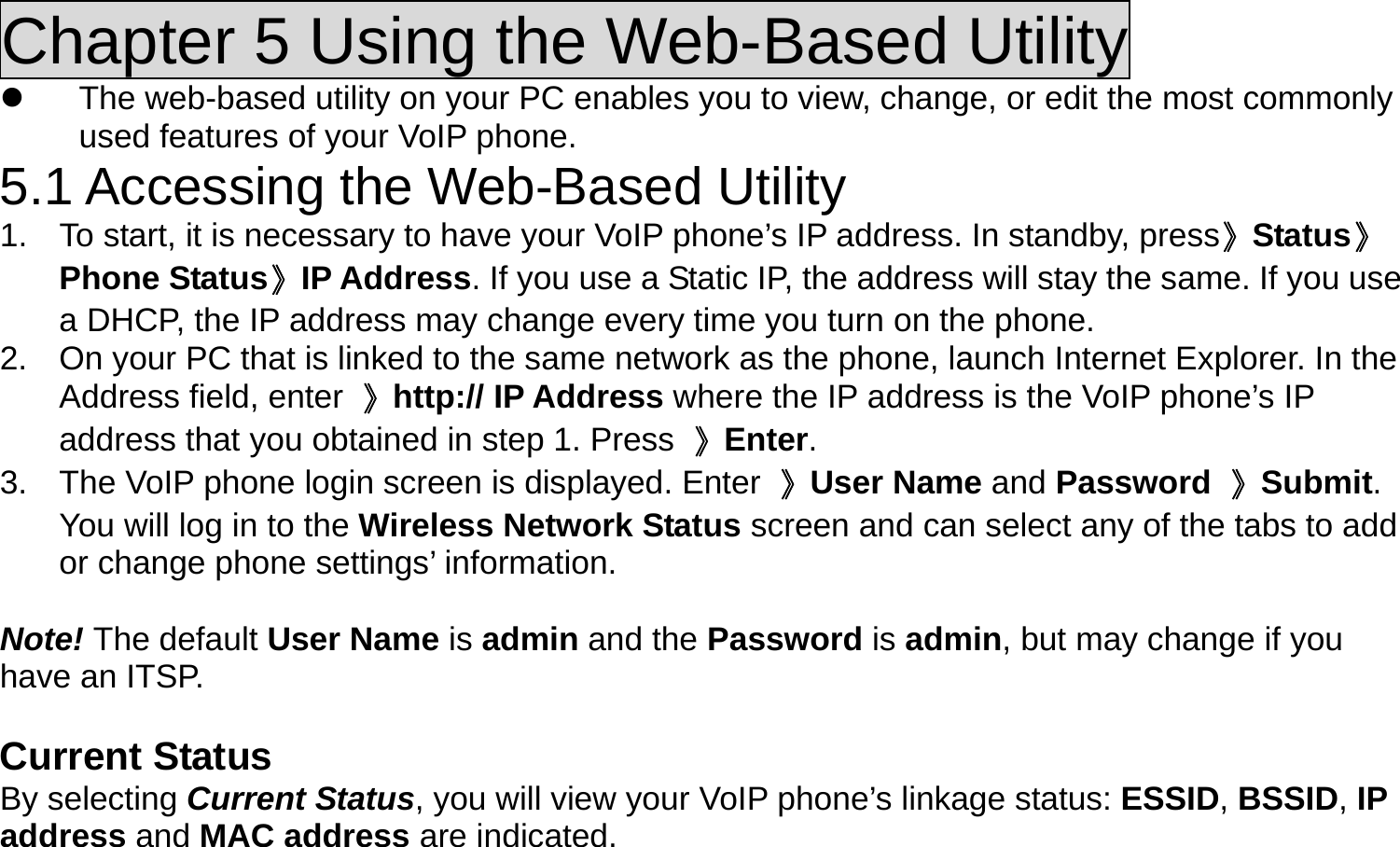 Chapter 5 Using the Web-Based Utility   The web-based utility on your PC enables you to view, change, or edit the most commonly used features of your VoIP phone. 5.1 Accessing the Web-Based Utility 1.  To start, it is necessary to have your VoIP phone’s IP address. In standby, press》Status》Phone Status》IP Address. If you use a Static IP, the address will stay the same. If you use a DHCP, the IP address may change every time you turn on the phone. 2.  On your PC that is linked to the same network as the phone, launch Internet Explorer. In the Address field, enter  》http:// IP Address where the IP address is the VoIP phone’s IP address that you obtained in step 1. Press  》Enter. 3.  The VoIP phone login screen is displayed. Enter  》User Name and Password 》Submit. You will log in to the Wireless Network Status screen and can select any of the tabs to add or change phone settings’ information.  Note! The default User Name is admin and the Password is admin, but may change if you have an ITSP.  Current Status By selecting Current Status, you will view your VoIP phone’s linkage status: ESSID, BSSID, IP address and MAC address are indicated. 