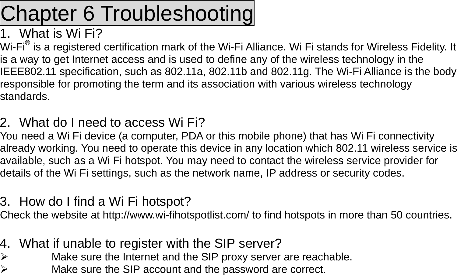 Chapter 6 Troubleshooting 1.  What is Wi Fi? Wi-Fi® is a registered certification mark of the Wi-Fi Alliance. Wi Fi stands for Wireless Fidelity. It is a way to get Internet access and is used to define any of the wireless technology in the IEEE802.11 specification, such as 802.11a, 802.11b and 802.11g. The Wi-Fi Alliance is the body responsible for promoting the term and its association with various wireless technology standards.  2.  What do I need to access Wi Fi? You need a Wi Fi device (a computer, PDA or this mobile phone) that has Wi Fi connectivity already working. You need to operate this device in any location which 802.11 wireless service is available, such as a Wi Fi hotspot. You may need to contact the wireless service provider for details of the Wi Fi settings, such as the network name, IP address or security codes.  3.  How do I find a Wi Fi hotspot? Check the website at http://www.wi-fihotspotlist.com/ to find hotspots in more than 50 countries.  4.  What if unable to register with the SIP server?   Make sure the Internet and the SIP proxy server are reachable.   Make sure the SIP account and the password are correct.  