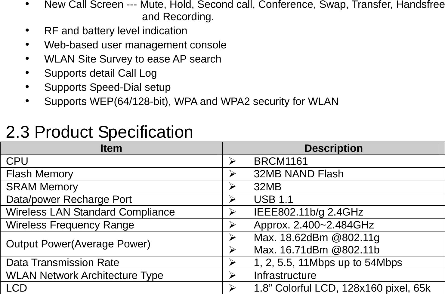 •  New Call Screen --- Mute, Hold, Second call, Conference, Swap, Transfer, Handsfree   and Recording. •  RF and battery level indication •  Web-based user management console •  WLAN Site Survey to ease AP search •  Supports detail Call Log •  Supports Speed-Dial setup •  Supports WEP(64/128-bit), WPA and WPA2 security for WLAN  2.3 Product Specification Item  Description CPU    BRCM1161 Flash Memory    32MB NAND Flash SRAM Memory    32MB Data/power Recharge Port    USB 1.1 Wireless LAN Standard Compliance    IEEE802.11b/g 2.4GHz   Wireless Frequency Range    Approx. 2.400~2.484GHz Output Power(Average Power)    Max. 18.62dBm @802.11g   Max. 16.71dBm @802.11b Data Transmission Rate    1, 2, 5.5, 11Mbps up to 54Mbps WLAN Network Architecture Type    Infrastructure LCD    1.8” Colorful LCD, 128x160 pixel, 65k 