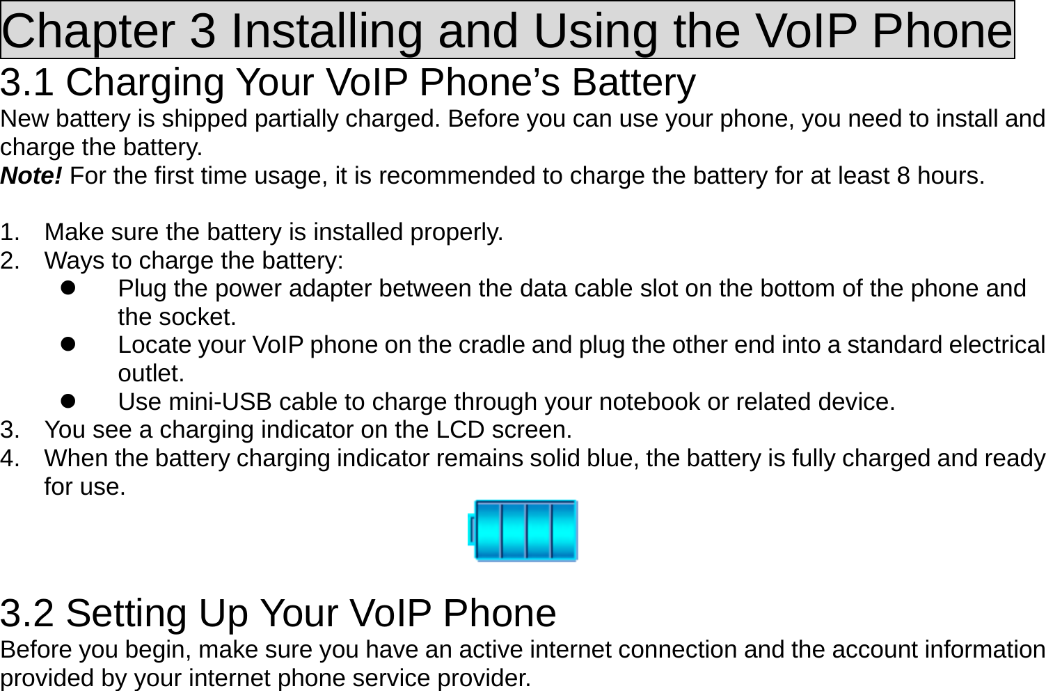 Chapter 3 Installing and Using the VoIP Phone 3.1 Charging Your VoIP Phone’s Battery New battery is shipped partially charged. Before you can use your phone, you need to install and charge the battery. Note! For the first time usage, it is recommended to charge the battery for at least 8 hours.  1.  Make sure the battery is installed properly. 2.  Ways to charge the battery:   Plug the power adapter between the data cable slot on the bottom of the phone and the socket.   Locate your VoIP phone on the cradle and plug the other end into a standard electrical outlet.   Use mini-USB cable to charge through your notebook or related device. 3.  You see a charging indicator on the LCD screen. 4.  When the battery charging indicator remains solid blue, the battery is fully charged and ready for use.    3.2 Setting Up Your VoIP Phone Before you begin, make sure you have an active internet connection and the account information provided by your internet phone service provider. 