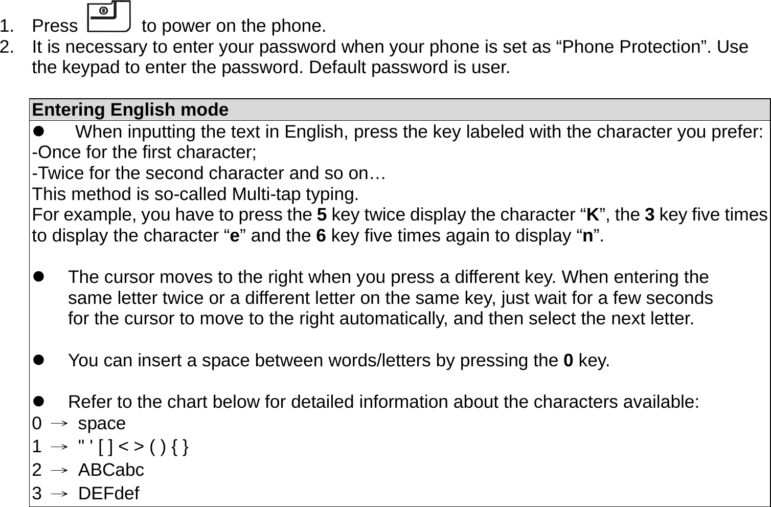 1. Press   to power on the phone. 2.  It is necessary to enter your password when your phone is set as “Phone Protection”. Use the keypad to enter the password. Default password is user.  Entering English mode   When inputting the text in English, press the key labeled with the character you prefer:-Once for the first character; -Twice for the second character and so on… This method is so-called Multi-tap typing. For example, you have to press the 5 key twice display the character “K”, the 3 key five times to display the character “e” and the 6 key five times again to display “n”.    The cursor moves to the right when you press a different key. When entering the same letter twice or a different letter on the same key, just wait for a few seconds for the cursor to move to the right automatically, and then select the next letter.    You can insert a space between words/letters by pressing the 0 key.    Refer to the chart below for detailed information about the characters available: 0  → space 1  →  &quot; &apos; [ ] &lt; &gt; ( ) { } 2  → ABCabc 3  → DEFdef 