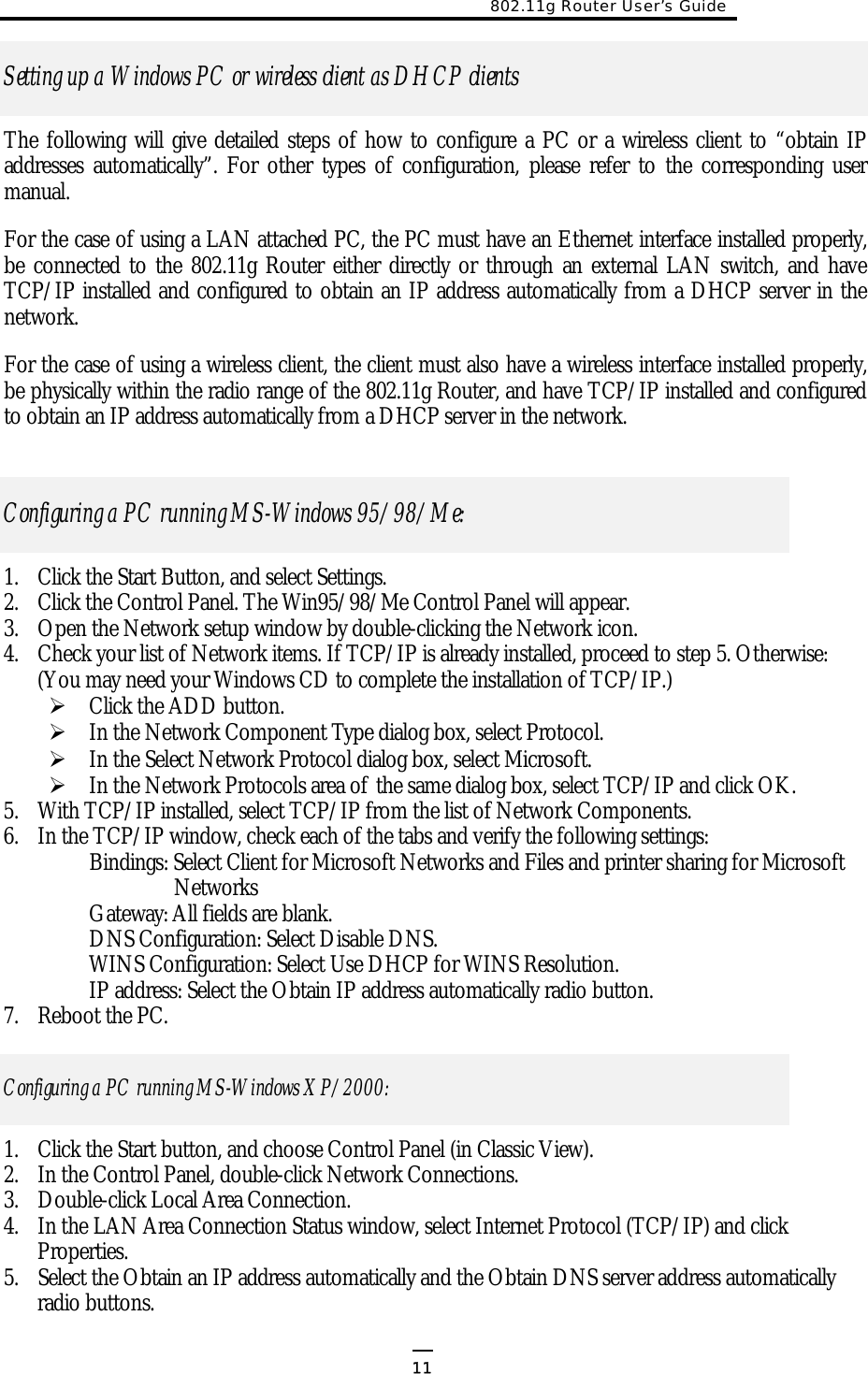 802.11g Router User’s Guide   11Setting up a Windows PC or wireless client as DHCP clients The following will give detailed steps of how to configure a PC or a wireless client to “obtain IP addresses automatically”. For other types of configuration, please refer to the corresponding user manual. For the case of using a LAN attached PC, the PC must have an Ethernet interface installed properly, be connected to the 802.11g Router either directly or through an external LAN switch, and have TCP/IP installed and configured to obtain an IP address automatically from a DHCP server in the network. For the case of using a wireless client, the client must also have a wireless interface installed properly, be physically within the radio range of the 802.11g Router, and have TCP/IP installed and configured to obtain an IP address automatically from a DHCP server in the network. Configuring a PC running MS-Windows 95/98/Me: 1.  Click the Start Button, and select Settings. 2.  Click the Control Panel. The Win95/98/Me Control Panel will appear. 3.  Open the Network setup window by double-clicking the Network icon. 4.  Check your list of Network items. If TCP/IP is already installed, proceed to step 5. Otherwise: (You may need your Windows CD to complete the installation of TCP/IP.)  Click the ADD button.  In the Network Component Type dialog box, select Protocol.  In the Select Network Protocol dialog box, select Microsoft.  In the Network Protocols area of the same dialog box, select TCP/IP and click OK.  5.  With TCP/IP installed, select TCP/IP from the list of Network Components. 6.  In the TCP/IP window, check each of the tabs and verify the following settings: Bindings: Select Client for Microsoft Networks and Files and printer sharing for Microsoft Networks Gateway: All fields are blank. DNS Configuration: Select Disable DNS. WINS Configuration: Select Use DHCP for WINS Resolution. IP address: Select the Obtain IP address automatically radio button. 7.  Reboot the PC. Configuring a PC running MS-Windows XP/2000: 1.  Click the Start button, and choose Control Panel (in Classic View).  2.  In the Control Panel, double-click Network Connections. 3.  Double-click Local Area Connection.  4.  In the LAN Area Connection Status window, select Internet Protocol (TCP/IP) and click Properties. 5.  Select the Obtain an IP address automatically and the Obtain DNS server address automatically radio buttons. 