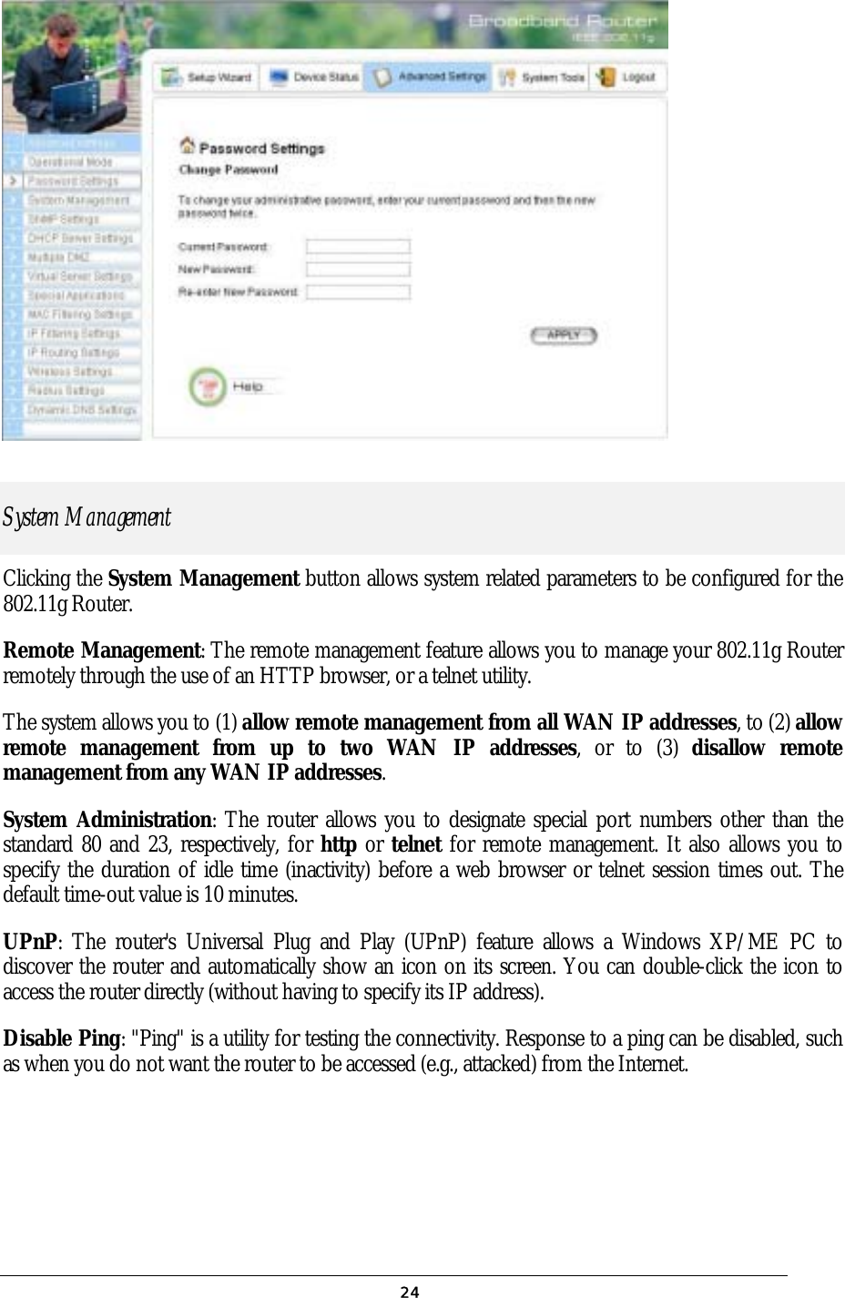 24  System Management Clicking the System Management button allows system related parameters to be configured for the 802.11g Router.  Remote Management: The remote management feature allows you to manage your 802.11g Router remotely through the use of an HTTP browser, or a telnet utility. The system allows you to (1) allow remote management from all WAN IP addresses, to (2) allow remote management from up to two WAN IP addresses, or to (3) disallow remote management from any WAN IP addresses.  System Administration: The router allows you to designate special port numbers other than the standard 80 and 23, respectively, for http or telnet for remote management. It also allows you to specify the duration of idle time (inactivity) before a web browser or telnet session times out. The default time-out value is 10 minutes. UPnP: The router&apos;s Universal Plug and Play (UPnP) feature allows a Windows XP/ME PC to discover the router and automatically show an icon on its screen. You can double-click the icon to access the router directly (without having to specify its IP address). Disable Ping: &quot;Ping&quot; is a utility for testing the connectivity. Response to a ping can be disabled, such as when you do not want the router to be accessed (e.g., attacked) from the Internet. 