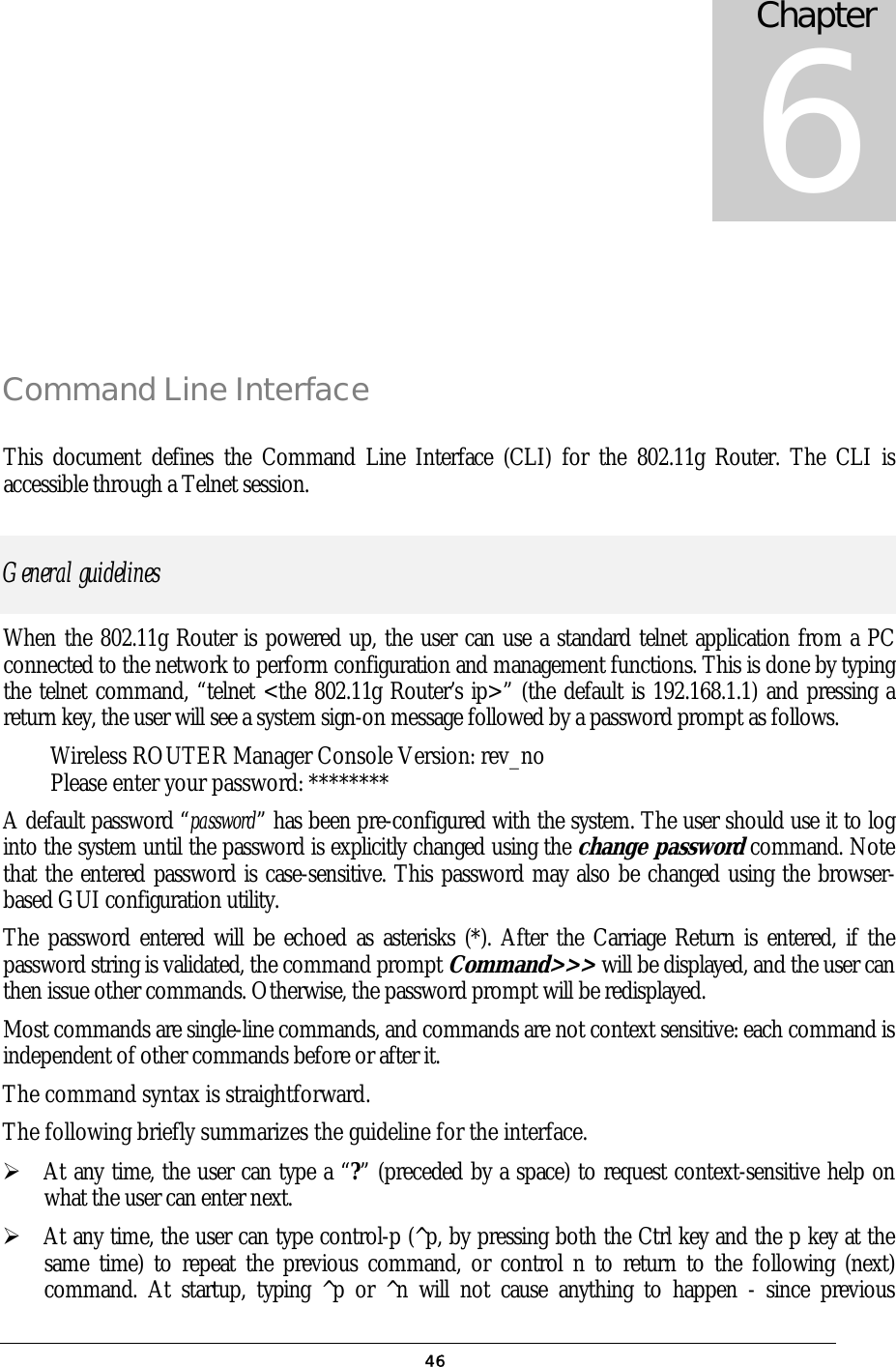  46 Command Line Interface This document defines the Command Line Interface (CLI) for the 802.11g Router. The CLI is accessible through a Telnet session.  General guidelines When the 802.11g Router is powered up, the user can use a standard telnet application from a PC connected to the network to perform configuration and management functions. This is done by typing the telnet command, “telnet &lt;the 802.11g Router’s ip&gt;” (the default is 192.168.1.1) and pressing a return key, the user will see a system sign-on message followed by a password prompt as follows. Wireless ROUTER Manager Console Version: rev_no Please enter your password: ******** A default password “password” has been pre-configured with the system. The user should use it to log into the system until the password is explicitly changed using the change password command. Note that the entered password is case-sensitive. This password may also be changed using the browser-based GUI configuration utility.  The password entered will be echoed as asterisks (*). After the Carriage Return is entered, if the password string is validated, the command prompt Command&gt;&gt;&gt; will be displayed, and the user can then issue other commands. Otherwise, the password prompt will be redisplayed. Most commands are single-line commands, and commands are not context sensitive: each command is independent of other commands before or after it. The command syntax is straightforward. The following briefly summarizes the guideline for the interface.  At any time, the user can type a “?” (preceded by a space) to request context-sensitive help on what the user can enter next.  At any time, the user can type control-p (^p, by pressing both the Ctrl key and the p key at the same time) to repeat the previous command, or control n to return to the following (next) command. At startup, typing ^p or ^n will not cause anything to happen - since previous Chapter 6 