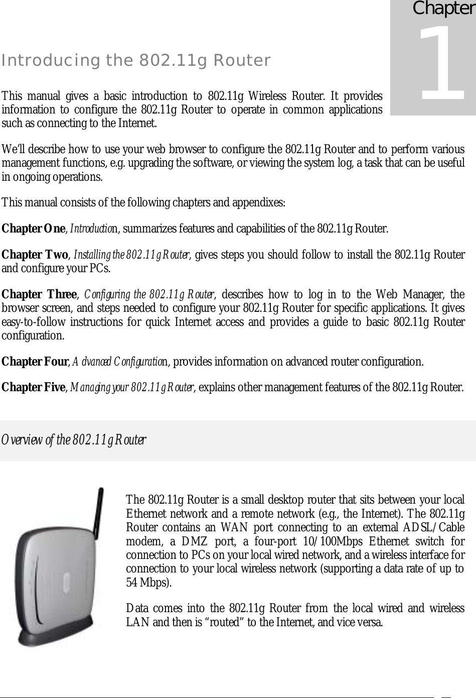    Introducing the 802.11g Router  This manual gives a basic introduction to 802.11g Wireless Router. It provides information to configure the 802.11g Router to operate in common applications such as connecting to the Internet. We’ll describe how to use your web browser to configure the 802.11g Router and to perform various management functions, e.g. upgrading the software, or viewing the system log, a task that can be useful in ongoing operations.  This manual consists of the following chapters and appendixes: Chapter One, Introduction, summarizes features and capabilities of the 802.11g Router. Chapter Two, Installing the 802.11g Router, gives steps you should follow to install the 802.11g Router and configure your PCs. Chapter Three,  Configuring the 802.11g Router, describes how to log in to the Web Manager, the browser screen, and steps needed to configure your 802.11g Router for specific applications. It gives easy-to-follow instructions for quick Internet access and provides a guide to basic 802.11g Router configuration. Chapter Four, Advanced Configuration, provides information on advanced router configuration. Chapter Five, Managing your 802.11g Router, explains other management features of the 802.11g Router. Overview of the 802.11g Router  The 802.11g Router is a small desktop router that sits between your local Ethernet network and a remote network (e.g., the Internet). The 802.11g Router contains an WAN port connecting to an external ADSL/Cable modem, a DMZ port, a four-port 10/100Mbps Ethernet switch for connection to PCs on your local wired network, and a wireless interface for connection to your local wireless network (supporting a data rate of up to 54 Mbps). Data comes into the 802.11g Router from the local wired and wireless LAN and then is “routed” to the Internet, and vice versa.  Chapter 1 