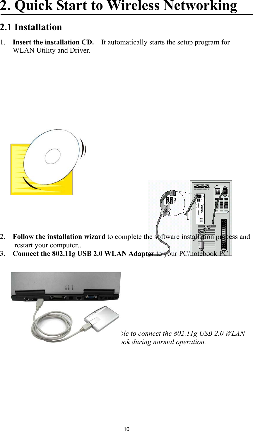 102. Quick Start to Wireless Networking2.1 Installation1.  Insert the installation CD.    It automatically starts the setup program forWLAN Utility and Driver.2.  Follow the installation wizard to complete the software installation process andrestart your computer..3.  Connect the 802.11g USB 2.0 WLAN Adapter to your PC/notebook PC.Note! Please use USB extension cable to connect the 802.11g USB 2.0 WLANAdapter with your PC/Notebook during normal operation.