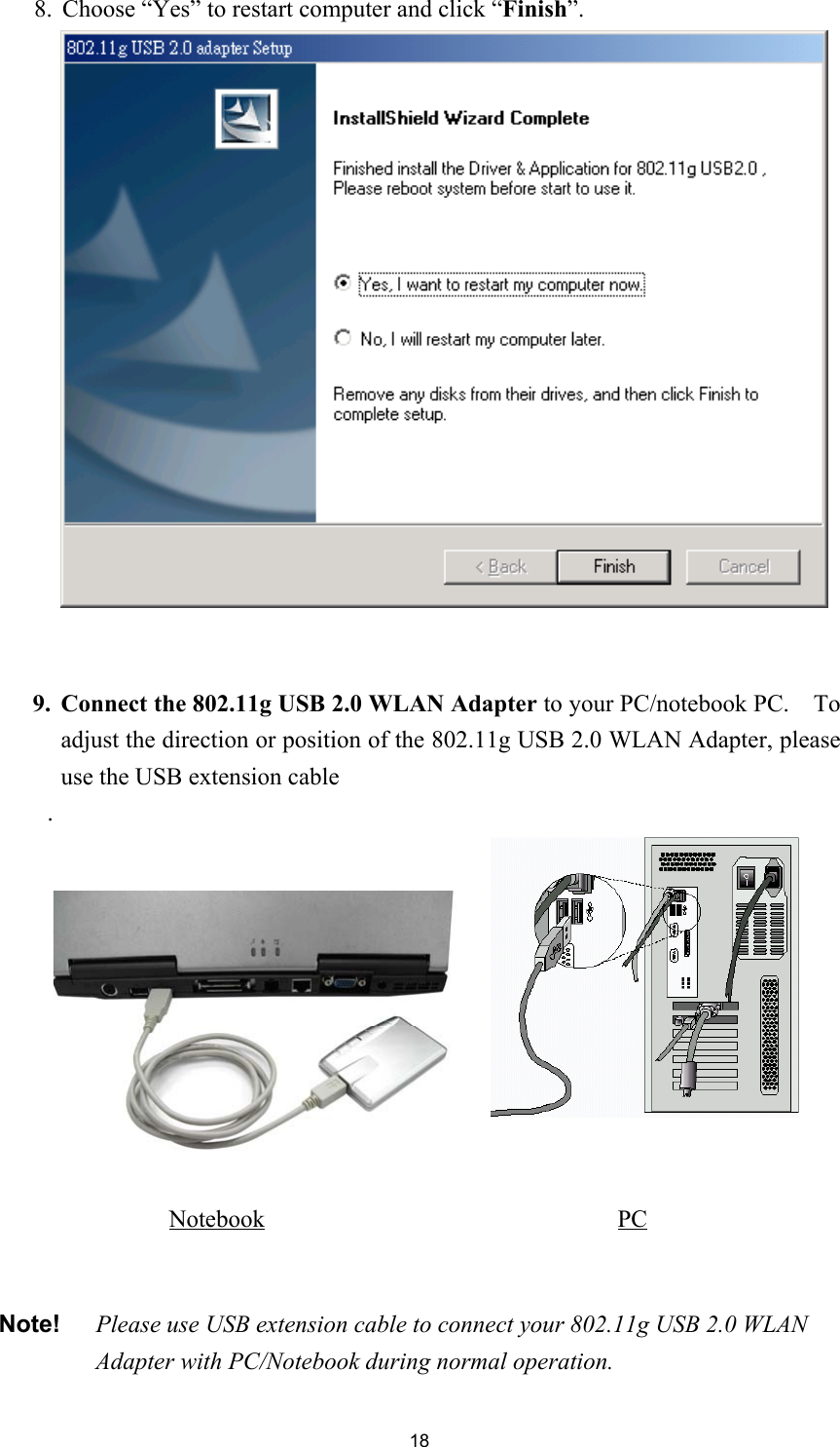 188. Choose “Yes” to restart computer and click “Finish”.9. Connect the 802.11g USB 2.0 WLAN Adapter to your PC/notebook PC.    Toadjust the direction or position of the 802.11g USB 2.0 WLAN Adapter, pleaseuse the USB extension cable.              Notebook                             PCNote! Please use USB extension cable to connect your 802.11g USB 2.0 WLANAdapter with PC/Notebook during normal operation.