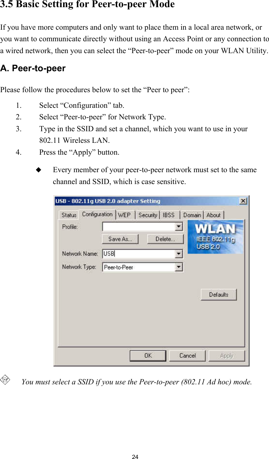 243.5 Basic Setting for Peer-to-peer ModeIf you have more computers and only want to place them in a local area network, oryou want to communicate directly without using an Access Point or any connection toa wired network, then you can select the “Peer-to-peer” mode on your WLAN Utility.A. Peer-to-peerPlease follow the procedures below to set the “Peer to peer”:1. Select “Configuration” tab.2. Select “Peer-to-peer” for Network Type.3. Type in the SSID and set a channel, which you want to use in your802.11 Wireless LAN.4. Press the “Apply” button. Every member of your peer-to-peer network must set to the samechannel and SSID, which is case sensitive.   You must select a SSID if you use the Peer-to-peer (802.11 Ad hoc) mode.