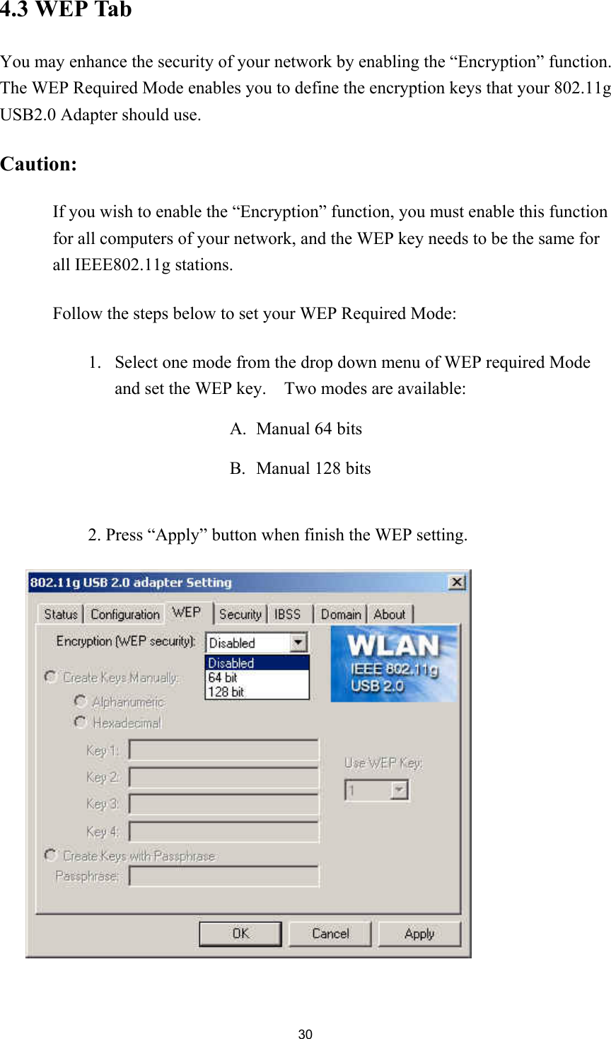 304.3 WEP TabYou may enhance the security of your network by enabling the “Encryption” function.The WEP Required Mode enables you to define the encryption keys that your 802.11gUSB2.0 Adapter should use.Caution:If you wish to enable the “Encryption” function, you must enable this functionfor all computers of your network, and the WEP key needs to be the same forall IEEE802.11g stations.Follow the steps below to set your WEP Required Mode:1. Select one mode from the drop down menu of WEP required Modeand set the WEP key.    Two modes are available:A. Manual 64 bitsB. Manual 128 bits2. Press “Apply” button when finish the WEP setting.