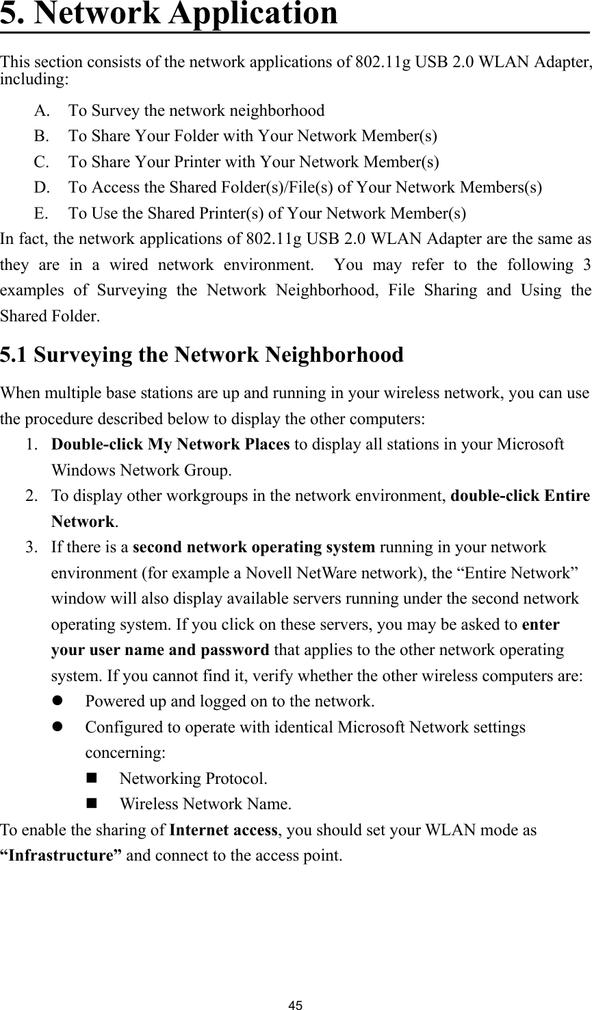 455. Network ApplicationThis section consists of the network applications of 802.11g USB 2.0 WLAN Adapter,including:A. To Survey the network neighborhoodB. To Share Your Folder with Your Network Member(s)C. To Share Your Printer with Your Network Member(s)D. To Access the Shared Folder(s)/File(s) of Your Network Members(s)E. To Use the Shared Printer(s) of Your Network Member(s)In fact, the network applications of 802.11g USB 2.0 WLAN Adapter are the same asthey are in a wired network environment.  You may refer to the following 3examples of Surveying the Network Neighborhood, File Sharing and Using theShared Folder.5.1 Surveying the Network NeighborhoodWhen multiple base stations are up and running in your wireless network, you can usethe procedure described below to display the other computers:1. Double-click My Network Places to display all stations in your MicrosoftWindows Network Group.2. To display other workgroups in the network environment, double-click EntireNetwork.3. If there is a second network operating system running in your networkenvironment (for example a Novell NetWare network), the “Entire Network”window will also display available servers running under the second networkoperating system. If you click on these servers, you may be asked to enteryour user name and password that applies to the other network operatingsystem. If you cannot find it, verify whether the other wireless computers are:z Powered up and logged on to the network.z Configured to operate with identical Microsoft Network settingsconcerning: Networking Protocol. Wireless Network Name.To enable the sharing of Internet access, you should set your WLAN mode as“Infrastructure” and connect to the access point.