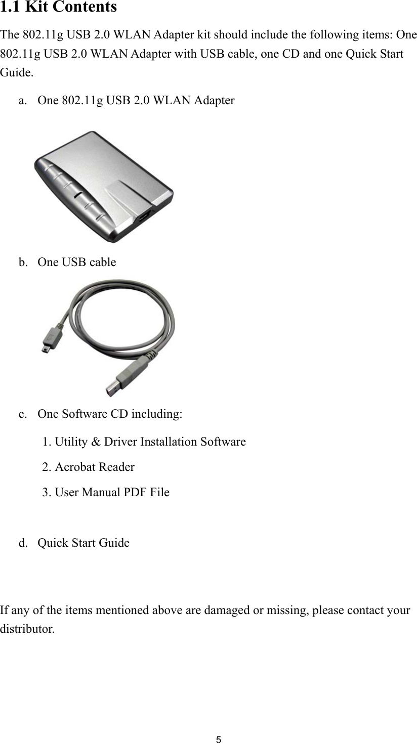 51.1 Kit ContentsThe 802.11g USB 2.0 WLAN Adapter kit should include the following items: One802.11g USB 2.0 WLAN Adapter with USB cable, one CD and one Quick StartGuide.a. One 802.11g USB 2.0 WLAN Adapterb. One USB cable   c. One Software CD including:1. Utility &amp; Driver Installation Software2. Acrobat Reader3. User Manual PDF Filed. Quick Start GuideIf any of the items mentioned above are damaged or missing, please contact yourdistributor.