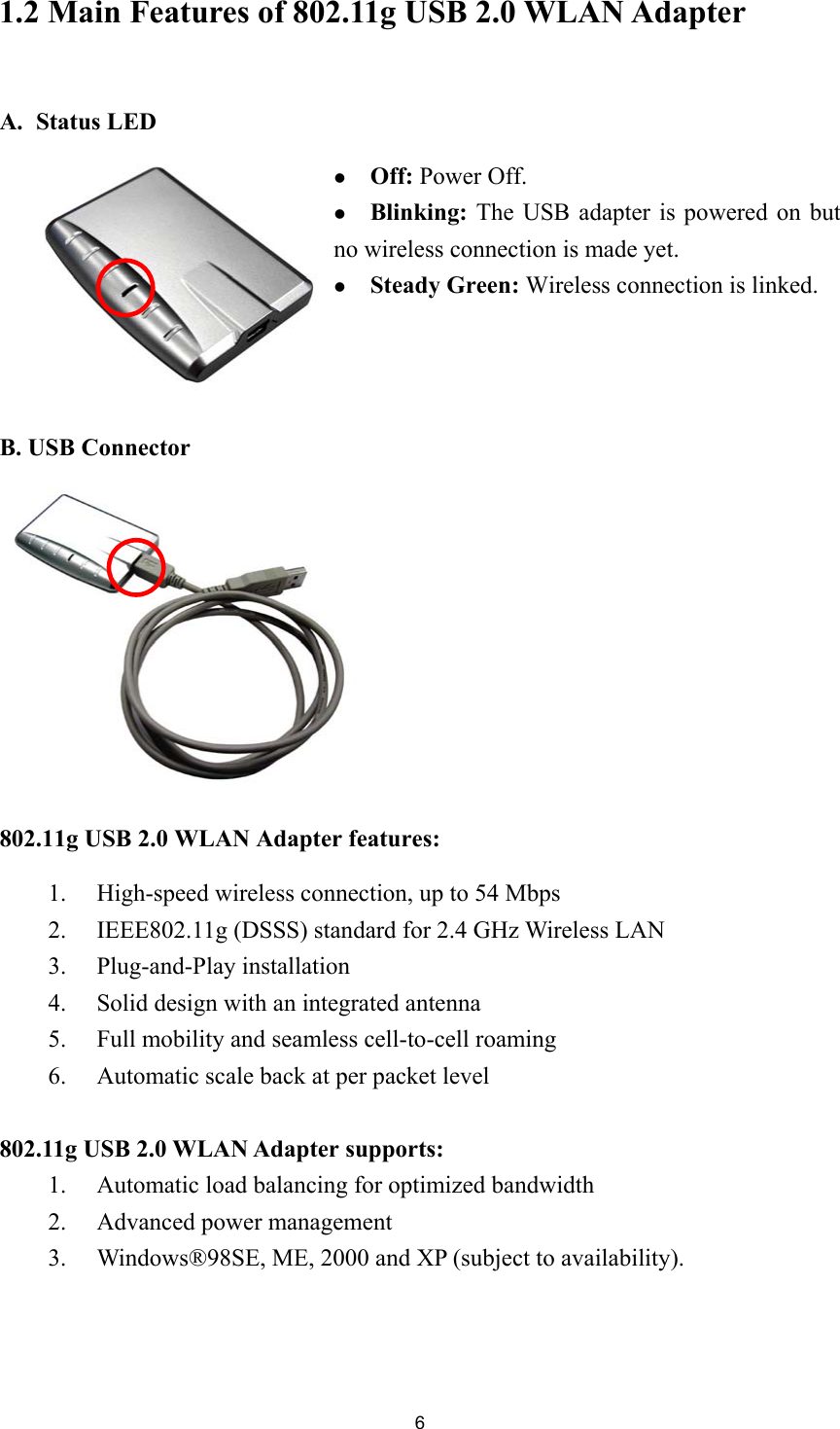 61.2 Main Features of 802.11g USB 2.0 WLAN AdapterA. Status LEDz Off: Power Off.z Blinking: The USB adapter is powered on butno wireless connection is made yet.z Steady Green: Wireless connection is linked.B. USB Connector802.11g USB 2.0 WLAN Adapter features:1. High-speed wireless connection, up to 54 Mbps2. IEEE802.11g (DSSS) standard for 2.4 GHz Wireless LAN3. Plug-and-Play installation4. Solid design with an integrated antenna5. Full mobility and seamless cell-to-cell roaming6. Automatic scale back at per packet level802.11g USB 2.0 WLAN Adapter supports:1. Automatic load balancing for optimized bandwidth2. Advanced power management3. Windows®98SE, ME, 2000 and XP (subject to availability).