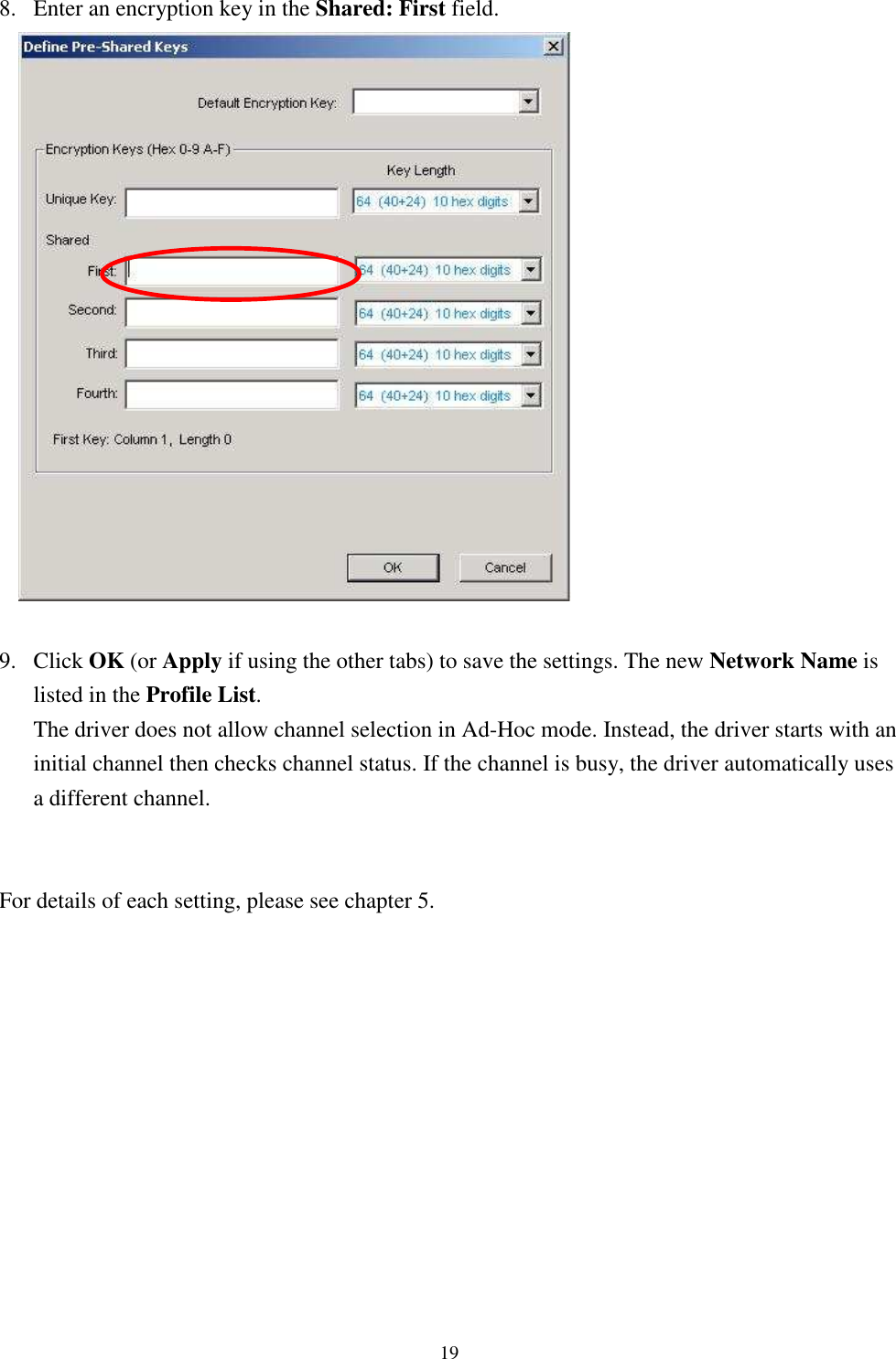   198. Enter an encryption key in the Shared: First field.   9. Click OK (or Apply if using the other tabs) to save the settings. The new Network Name is listed in the Profile List. The driver does not allow channel selection in Ad-Hoc mode. Instead, the driver starts with an initial channel then checks channel status. If the channel is busy, the driver automatically uses a different channel.   For details of each setting, please see chapter 5.     