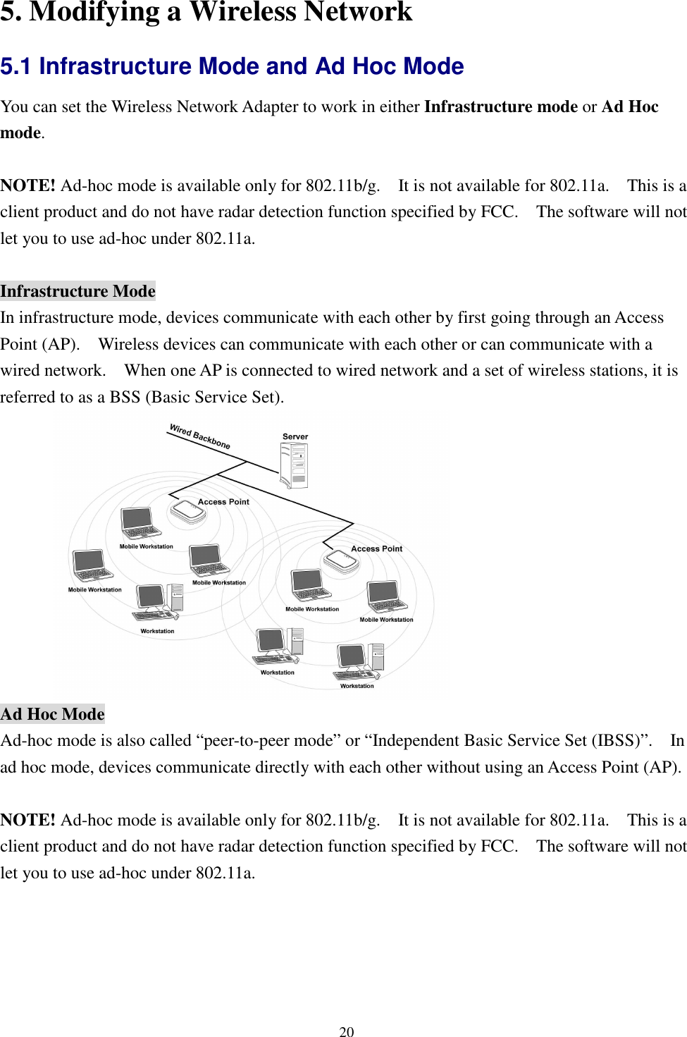   205. Modifying a Wireless Network 5.1 Infrastructure Mode and Ad Hoc Mode   You can set the Wireless Network Adapter to work in either Infrastructure mode or Ad Hoc mode.  NOTE! Ad-hoc mode is available only for 802.11b/g.    It is not available for 802.11a.    This is a client product and do not have radar detection function specified by FCC.    The software will not let you to use ad-hoc under 802.11a.  Infrastructure Mode In infrastructure mode, devices communicate with each other by first going through an Access Point (AP).    Wireless devices can communicate with each other or can communicate with a wired network.    When one AP is connected to wired network and a set of wireless stations, it is referred to as a BSS (Basic Service Set).  Ad Hoc Mode Ad-hoc mode is also called “peer-to-peer mode” or “Independent Basic Service Set (IBSS)”.    In ad hoc mode, devices communicate directly with each other without using an Access Point (AP).  NOTE! Ad-hoc mode is available only for 802.11b/g.    It is not available for 802.11a.    This is a client product and do not have radar detection function specified by FCC.    The software will not let you to use ad-hoc under 802.11a. 