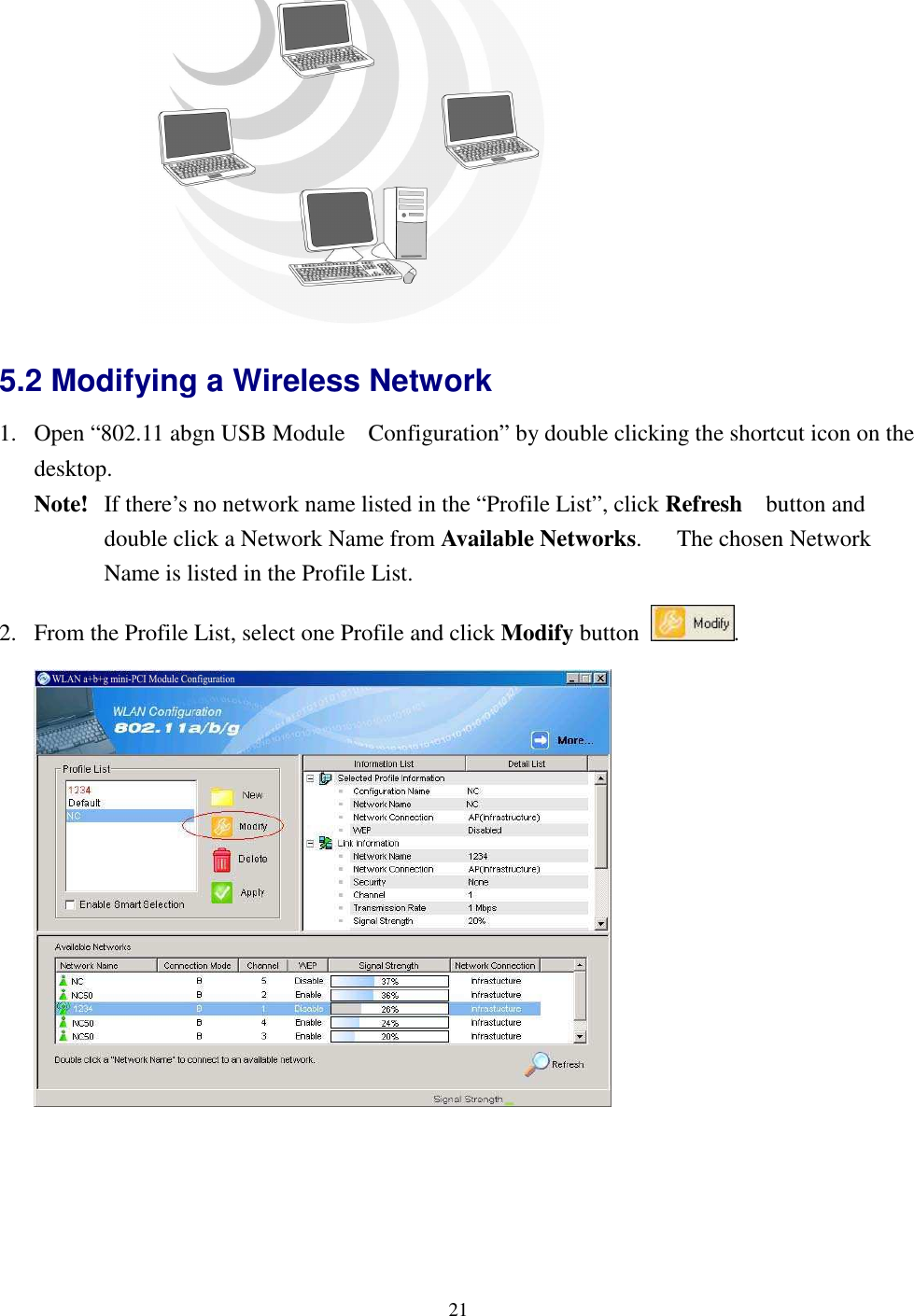   21 5.2 Modifying a Wireless Network   1. Open “802.11 abgn USB Module    Configuration” by double clicking the shortcut icon on the desktop.     Note!   If there’s no network name listed in the “Profile List”, click Refresh    button and double click a Network Name from Available Networks.      The chosen Network Name is listed in the Profile List. 2. From the Profile List, select one Profile and click Modify button  .   