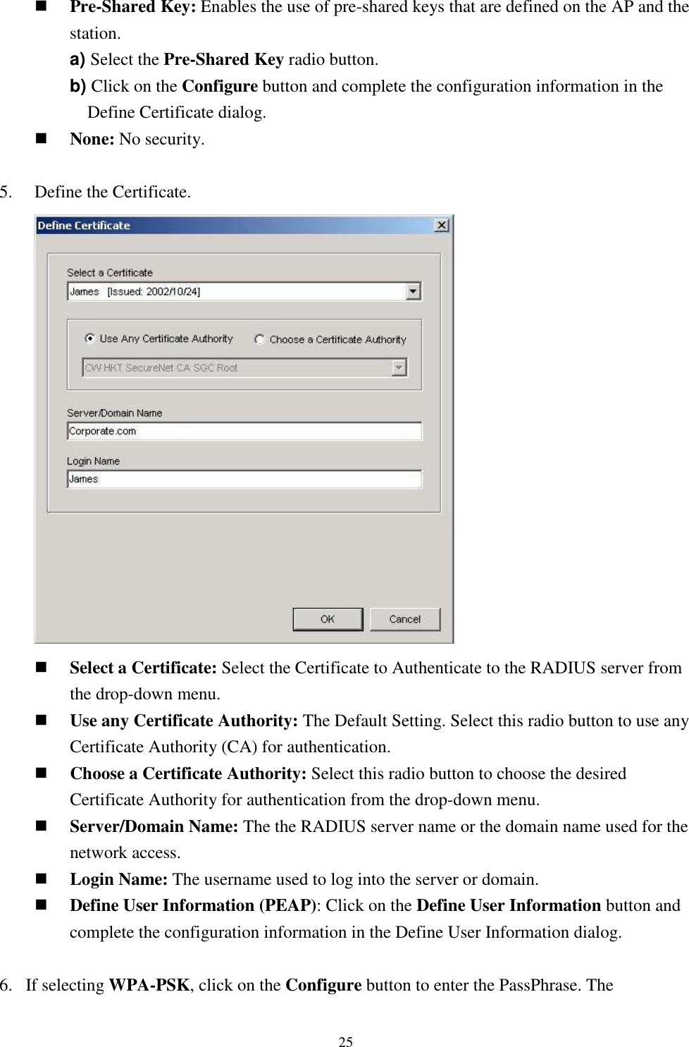   25 Pre-Shared Key: Enables the use of pre-shared keys that are defined on the AP and the station. a) Select the Pre-Shared Key radio button. b) Click on the Configure button and complete the configuration information in the Define Certificate dialog.  None: No security.  5.    Define the Certificate.        Select a Certificate: Select the Certificate to Authenticate to the RADIUS server from the drop-down menu.  Use any Certificate Authority: The Default Setting. Select this radio button to use any Certificate Authority (CA) for authentication.  Choose a Certificate Authority: Select this radio button to choose the desired Certificate Authority for authentication from the drop-down menu.  Server/Domain Name: The the RADIUS server name or the domain name used for the network access.  Login Name: The username used to log into the server or domain.  Define User Information (PEAP): Click on the Define User Information button and complete the configuration information in the Define User Information dialog.  6. If selecting WPA-PSK, click on the Configure button to enter the PassPhrase. The 