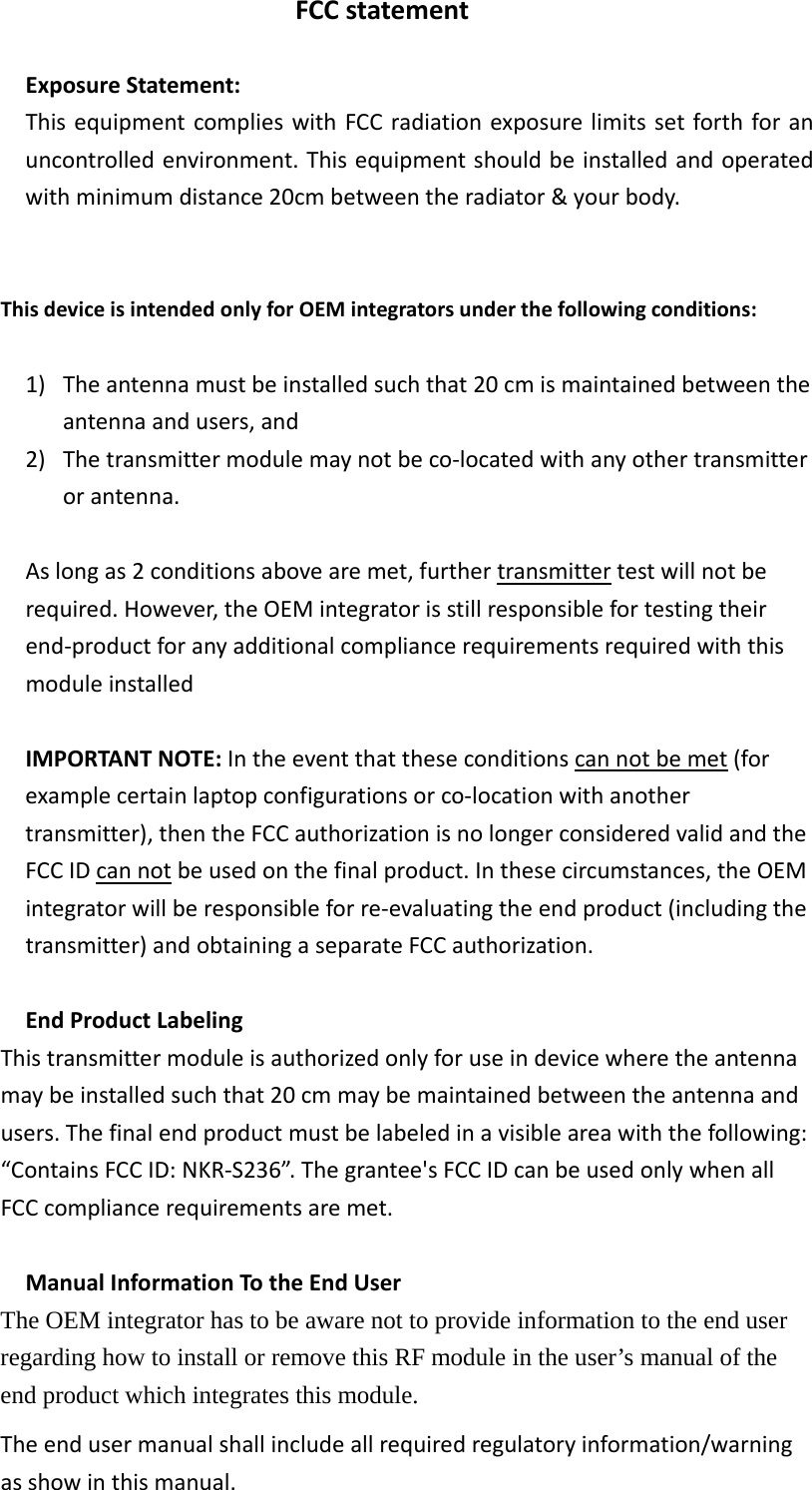 FCCstatement ExposureStatement:ThisequipmentcomplieswithFCCradiationexposurelimitssetforthforanuncontrolledenvironment.Thisequipmentshouldbeinstalledandoperatedwithminimumdistance20cmbetweentheradiator&amp;yourbody.ThisdeviceisintendedonlyforOEMintegratorsunderthefollowingconditions:1) Theantennamustbeinstalledsuchthat20cmismaintainedbetweentheantennaandusers,and2) Thetransmittermodulemaynotbeco‐locatedwithanyothertransmitterorantenna.Aslongas2conditionsabovearemet,furthertransmittertestwillnotberequired.However,theOEMintegratorisstillresponsiblefortestingtheirend‐productforanyadditionalcompliancerequirementsrequiredwiththismoduleinstalledIMPORTANTNOTE:Intheeventthattheseconditionscannotbemet(forexamplecertainlaptopconfigurationsorco‐locationwithanothertransmitter),thentheFCCauthorizationisnolongerconsideredvalidandtheFCCIDcannotbeusedonthefinalproduct.Inthesecircumstances,theOEMintegratorwillberesponsibleforre‐evaluatingtheendproduct(includingthetransmitter)andobtainingaseparateFCCauthorization.EndProductLabelingThistransmittermoduleisauthorizedonlyforuseindevicewheretheantennamaybeinstalledsuchthat20cmmaybemaintainedbetweentheantennaandusers.Thefinalendproductmustbelabeledinavisibleareawiththefollowing:“ContainsFCCID:NKR‐S236”.Thegrantee&apos;sFCCIDcanbeusedonlywhenallFCCcompliancerequirementsaremet.ManualInformationTotheEndUserThe OEM integrator has to be aware not to provide information to the end user regarding how to install or remove this RF module in the user’s manual of the end product which integrates this module. Theendusermanualshallincludeallrequiredregulatoryinformation/warningasshowinthismanual.