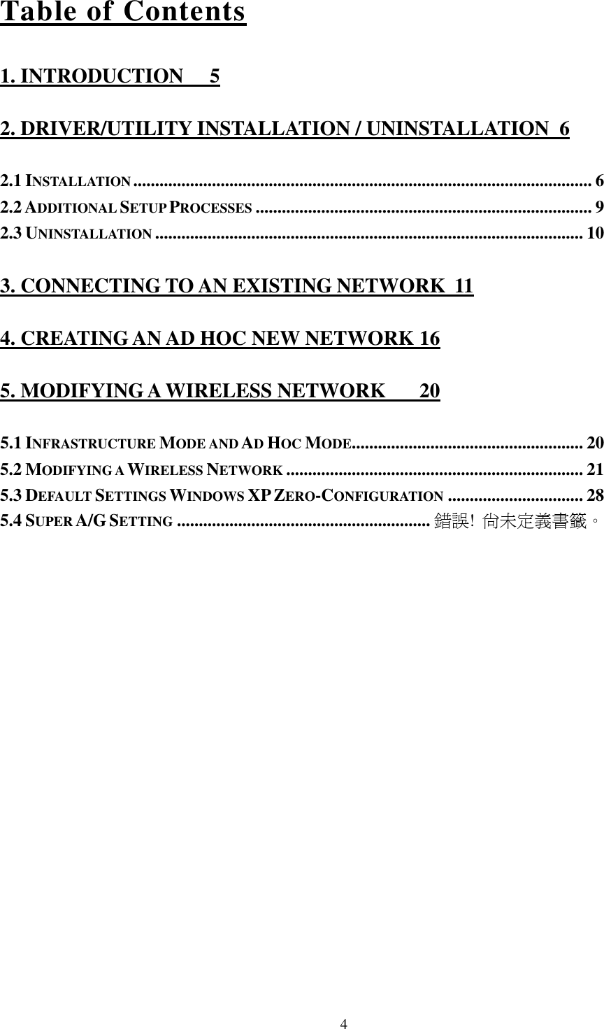   4 Table of Contents 1. INTRODUCTION  5 2. DRIVER/UTILITY INSTALLATION / UNINSTALLATION  6 2.1 INSTALLATION......................................................................................................... 6 2.2 ADDITIONAL SETUP PROCESSES............................................................................. 9 2.3 UNINSTALLATION.................................................................................................. 10 3. CONNECTING TO AN EXISTING NETWORK  11 4. CREATING AN AD HOC NEW NETWORK 16 5. MODIFYING A WIRELESS NETWORK  20 5.1 INFRASTRUCTURE MODE AND AD HOC MODE..................................................... 20 5.2 MODIFYING A WIRELESS NETWORK.................................................................... 21 5.3 DEFAULT SETTINGS WINDOWS XP ZERO-CONFIGURATION............................... 28 5.4 SUPER A/G SETTING.......................................................... 錯誤! 尚未定義書籤。 