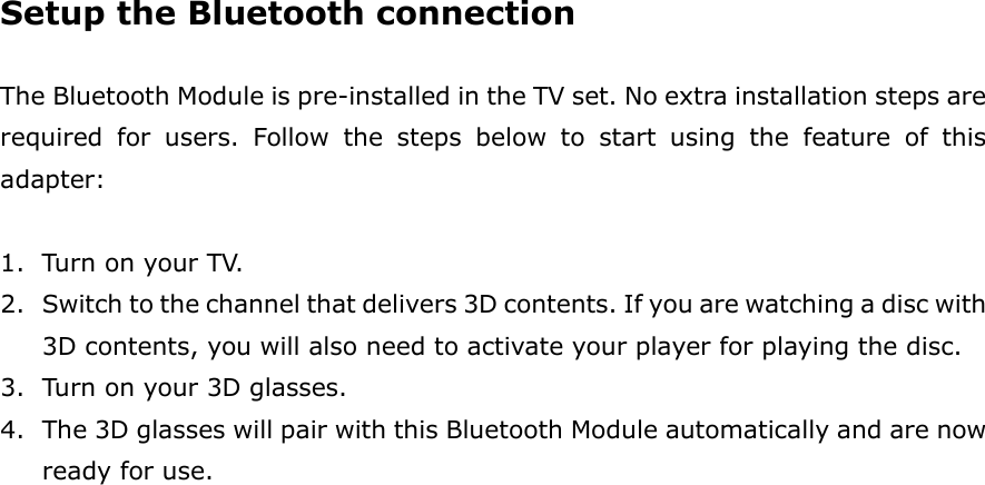 Setup the Bluetooth connection  The Bluetooth Module is pre-installed in the TV set. No extra installation steps are required  for  users.  Follow  the  steps  below  to  start  using  the  feature  of  this adapter:  1. Turn on your TV. 2. Switch to the channel that delivers 3D contents. If you are watching a disc with 3D contents, you will also need to activate your player for playing the disc. 3. Turn on your 3D glasses.     4. The 3D glasses will pair with this Bluetooth Module automatically and are now ready for use. 