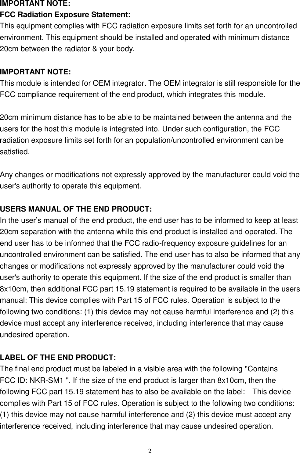  2 IMPORTANT NOTE: FCC Radiation Exposure Statement: This equipment complies with FCC radiation exposure limits set forth for an uncontrolled environment. This equipment should be installed and operated with minimum distance 20cm between the radiator &amp; your body.  IMPORTANT NOTE: This module is intended for OEM integrator. The OEM integrator is still responsible for the FCC compliance requirement of the end product, which integrates this module.  20cm minimum distance has to be able to be maintained between the antenna and the users for the host this module is integrated into. Under such configuration, the FCC radiation exposure limits set forth for an population/uncontrolled environment can be satisfied.    Any changes or modifications not expressly approved by the manufacturer could void the user&apos;s authority to operate this equipment.  USERS MANUAL OF THE END PRODUCT: In the user’s manual of the end product, the end user has to be informed to keep at least 20cm separation with the antenna while this end product is installed and operated. The end user has to be informed that the FCC radio-frequency exposure guidelines for an uncontrolled environment can be satisfied. The end user has to also be informed that any changes or modifications not expressly approved by the manufacturer could void the user&apos;s authority to operate this equipment. If the size of the end product is smaller than 8x10cm, then additional FCC part 15.19 statement is required to be available in the users manual: This device complies with Part 15 of FCC rules. Operation is subject to the following two conditions: (1) this device may not cause harmful interference and (2) this device must accept any interference received, including interference that may cause undesired operation.  LABEL OF THE END PRODUCT: The final end product must be labeled in a visible area with the following &quot;Contains FCC ID: NKR-SM1 &quot;. If the size of the end product is larger than 8x10cm, then the following FCC part 15.19 statement has to also be available on the label:    This device complies with Part 15 of FCC rules. Operation is subject to the following two conditions: (1) this device may not cause harmful interference and (2) this device must accept any interference received, including interference that may cause undesired operation. 