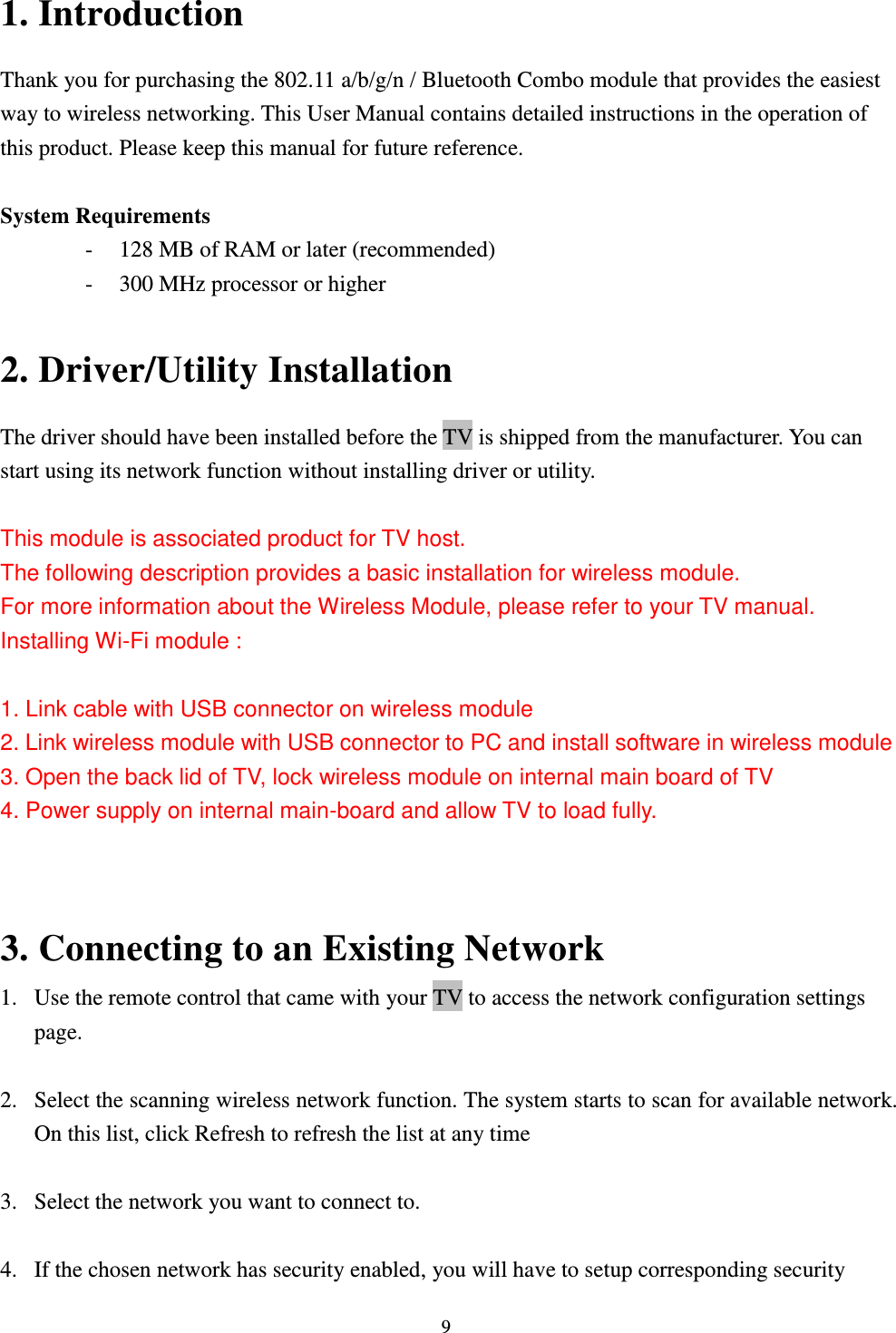  9 1. Introduction Thank you for purchasing the 802.11 a/b/g/n / Bluetooth Combo module that provides the easiest way to wireless networking. This User Manual contains detailed instructions in the operation of this product. Please keep this manual for future reference.    System Requirements - 128 MB of RAM or later (recommended)   - 300 MHz processor or higher  2. Driver/Utility Installation   The driver should have been installed before the TV is shipped from the manufacturer. You can start using its network function without installing driver or utility.  This module is associated product for TV host. The following description provides a basic installation for wireless module. For more information about the Wireless Module, please refer to your TV manual. Installing Wi-Fi module :   1. Link cable with USB connector on wireless module 2. Link wireless module with USB connector to PC and install software in wireless module 3. Open the back lid of TV, lock wireless module on internal main board of TV 4. Power supply on internal main-board and allow TV to load fully.   3. Connecting to an Existing Network 1. Use the remote control that came with your TV to access the network configuration settings page.  2. Select the scanning wireless network function. The system starts to scan for available network. On this list, click Refresh to refresh the list at any time  3. Select the network you want to connect to.    4. If the chosen network has security enabled, you will have to setup corresponding security 