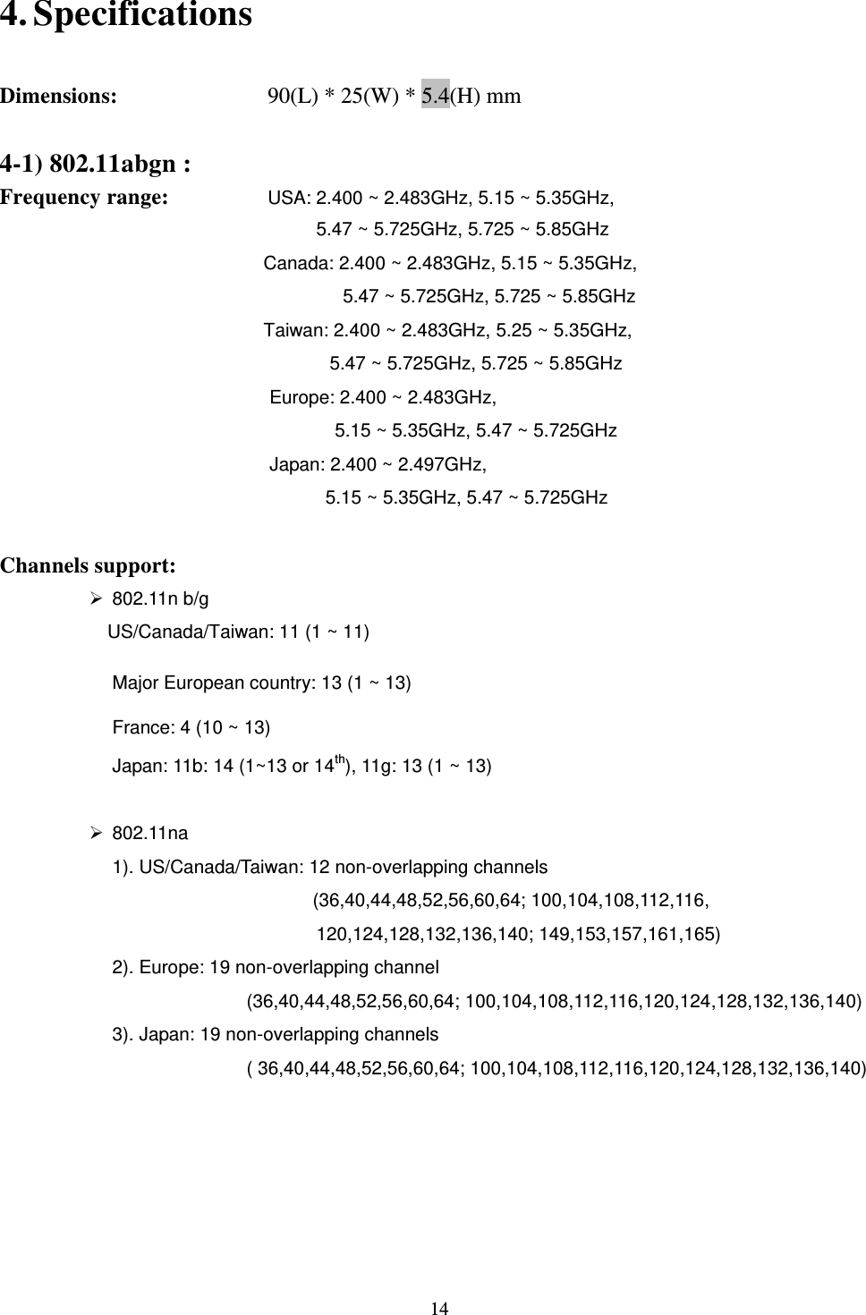  14 4. Specifications          Dimensions:         90(L) * 25(W) * 5.4(H) mm    4-1) 802.11abgn : Frequency range:      USA: 2.400 ~ 2.483GHz, 5.15 ~ 5.35GHz,   5.47 ~ 5.725GHz, 5.725 ~ 5.85GHz Canada: 2.400 ~ 2.483GHz, 5.15 ~ 5.35GHz,   5.47 ~ 5.725GHz, 5.725 ~ 5.85GHz Taiwan: 2.400 ~ 2.483GHz, 5.25 ~ 5.35GHz,   5.47 ~ 5.725GHz, 5.725 ~ 5.85GHz Europe: 2.400 ~ 2.483GHz,   5.15 ~ 5.35GHz, 5.47 ~ 5.725GHz Japan: 2.400 ~ 2.497GHz,   5.15 ~ 5.35GHz, 5.47 ~ 5.725GHz  Channels support:         802.11n b/g     US/Canada/Taiwan: 11 (1 ~ 11) Major European country: 13 (1 ~ 13) France: 4 (10 ~ 13) Japan: 11b: 14 (1~13 or 14th), 11g: 13 (1 ~ 13)    802.11na 1). US/Canada/Taiwan: 12 non-overlapping channels   (36,40,44,48,52,56,60,64; 100,104,108,112,116, 120,124,128,132,136,140; 149,153,157,161,165) 2). Europe: 19 non-overlapping channel (36,40,44,48,52,56,60,64; 100,104,108,112,116,120,124,128,132,136,140)   3). Japan: 19 non-overlapping channels   ( 36,40,44,48,52,56,60,64; 100,104,108,112,116,120,124,128,132,136,140)      