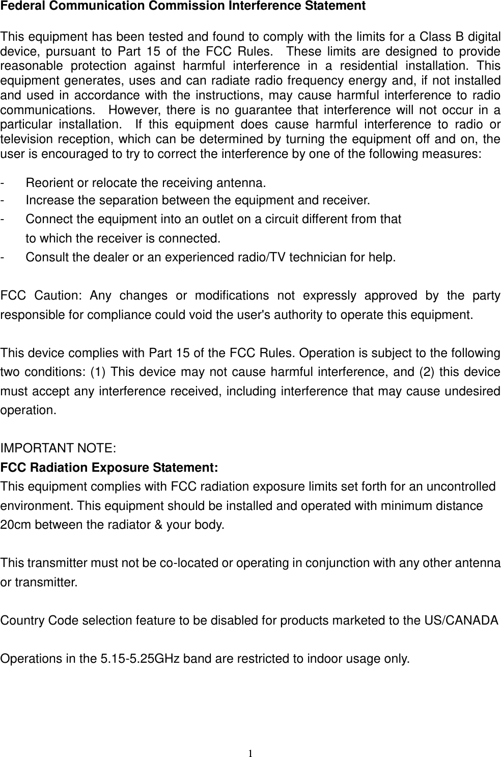  1 Federal Communication Commission Interference Statement  This equipment has been tested and found to comply with the limits for a Class B digital device,  pursuant  to  Part  15  of  the  FCC Rules.    These  limits  are designed  to  provide reasonable  protection  against  harmful  interference  in  a  residential  installation.  This equipment generates, uses and can radiate radio frequency energy and, if not installed and used in accordance with the instructions, may cause harmful interference to radio communications.    However, there is no guarantee that interference will not occur in a particular  installation.    If  this  equipment  does  cause  harmful  interference  to  radio  or television reception, which can be determined by turning the equipment off and on, the user is encouraged to try to correct the interference by one of the following measures:  -  Reorient or relocate the receiving antenna. -  Increase the separation between the equipment and receiver. -  Connect the equipment into an outlet on a circuit different from that to which the receiver is connected. -  Consult the dealer or an experienced radio/TV technician for help.  FCC  Caution:  Any  changes  or  modifications  not  expressly  approved  by  the  party responsible for compliance could void the user&apos;s authority to operate this equipment.  This device complies with Part 15 of the FCC Rules. Operation is subject to the following two conditions: (1) This device may not cause harmful interference, and (2) this device must accept any interference received, including interference that may cause undesired operation.  IMPORTANT NOTE: FCC Radiation Exposure Statement: This equipment complies with FCC radiation exposure limits set forth for an uncontrolled environment. This equipment should be installed and operated with minimum distance 20cm between the radiator &amp; your body.  This transmitter must not be co-located or operating in conjunction with any other antenna or transmitter.  Country Code selection feature to be disabled for products marketed to the US/CANADA  Operations in the 5.15-5.25GHz band are restricted to indoor usage only.      