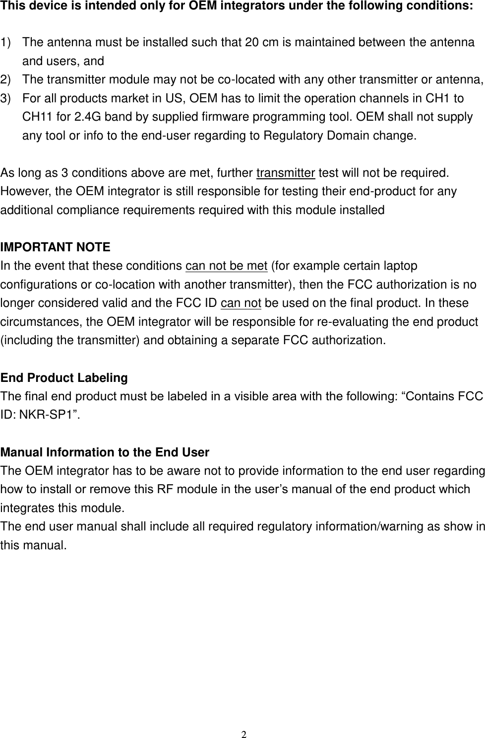  2 This device is intended only for OEM integrators under the following conditions:  1)  The antenna must be installed such that 20 cm is maintained between the antenna and users, and   2)  The transmitter module may not be co-located with any other transmitter or antenna,   3)  For all products market in US, OEM has to limit the operation channels in CH1 to CH11 for 2.4G band by supplied firmware programming tool. OEM shall not supply any tool or info to the end-user regarding to Regulatory Domain change.  As long as 3 conditions above are met, further transmitter test will not be required. However, the OEM integrator is still responsible for testing their end-product for any additional compliance requirements required with this module installed  IMPORTANT NOTE In the event that these conditions can not be met (for example certain laptop configurations or co-location with another transmitter), then the FCC authorization is no longer considered valid and the FCC ID can not be used on the final product. In these circumstances, the OEM integrator will be responsible for re-evaluating the end product (including the transmitter) and obtaining a separate FCC authorization.  End Product Labeling The final end product must be labeled in a visible area with the following: “Contains FCC ID: NKR-SP1”.  Manual Information to the End User The OEM integrator has to be aware not to provide information to the end user regarding how to install or remove this RF module in the user’s manual of the end product which integrates this module. The end user manual shall include all required regulatory information/warning as show in this manual.  