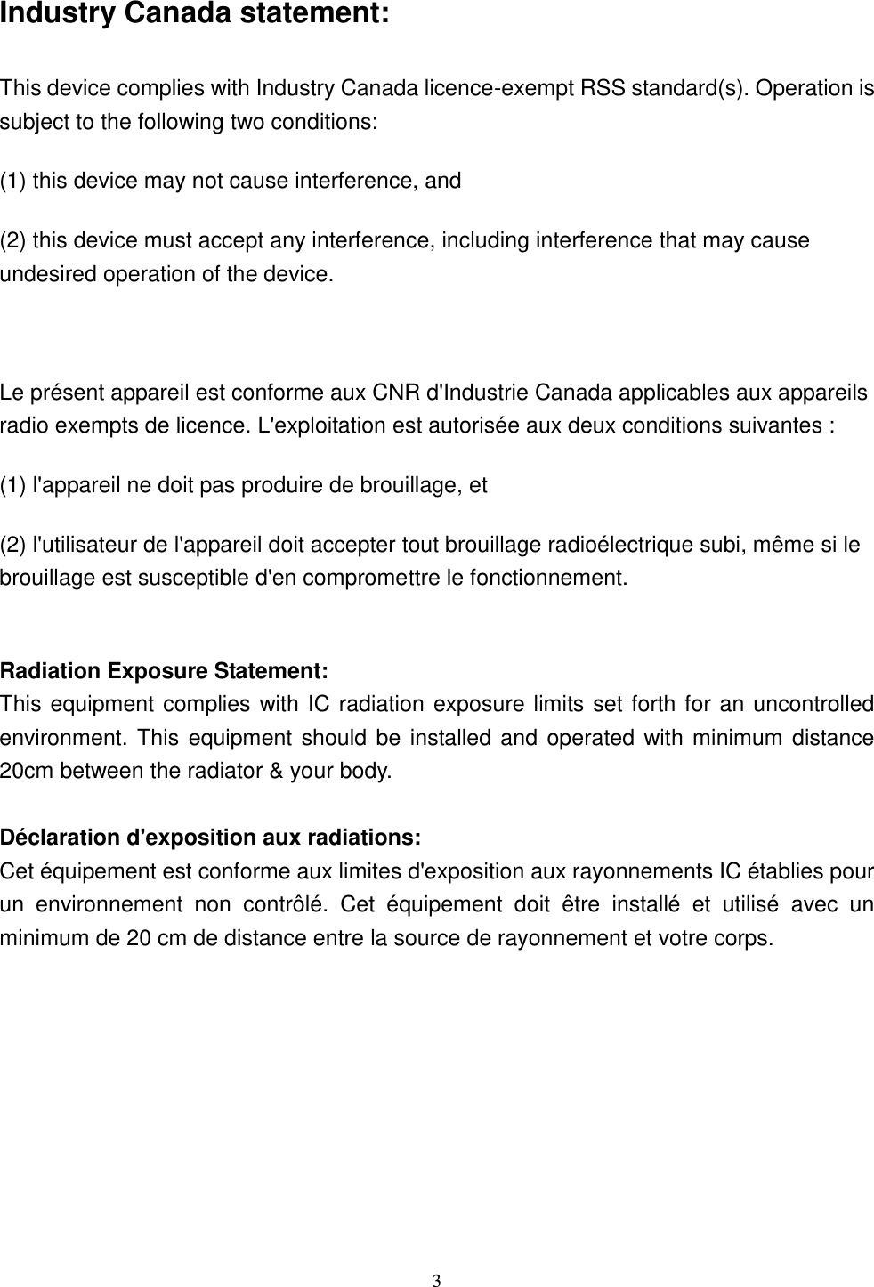  3 Industry Canada statement: This device complies with Industry Canada licence-exempt RSS standard(s). Operation is subject to the following two conditions:   (1) this device may not cause interference, and   (2) this device must accept any interference, including interference that may cause undesired operation of the device.  Le présent appareil est conforme aux CNR d&apos;Industrie Canada applicables aux appareils radio exempts de licence. L&apos;exploitation est autorisée aux deux conditions suivantes :   (1) l&apos;appareil ne doit pas produire de brouillage, et   (2) l&apos;utilisateur de l&apos;appareil doit accepter tout brouillage radioélectrique subi, même si le brouillage est susceptible d&apos;en compromettre le fonctionnement.  Radiation Exposure Statement: This equipment complies with IC radiation exposure limits set forth for an uncontrolled environment. This equipment should be installed and operated with minimum  distance 20cm between the radiator &amp; your body.  Déclaration d&apos;exposition aux radiations: Cet équipement est conforme aux limites d&apos;exposition aux rayonnements IC établies pour un  environnement  non  contrôlé.  Cet  équipement  doit  être  installé  et  utilisé  avec  un minimum de 20 cm de distance entre la source de rayonnement et votre corps. 