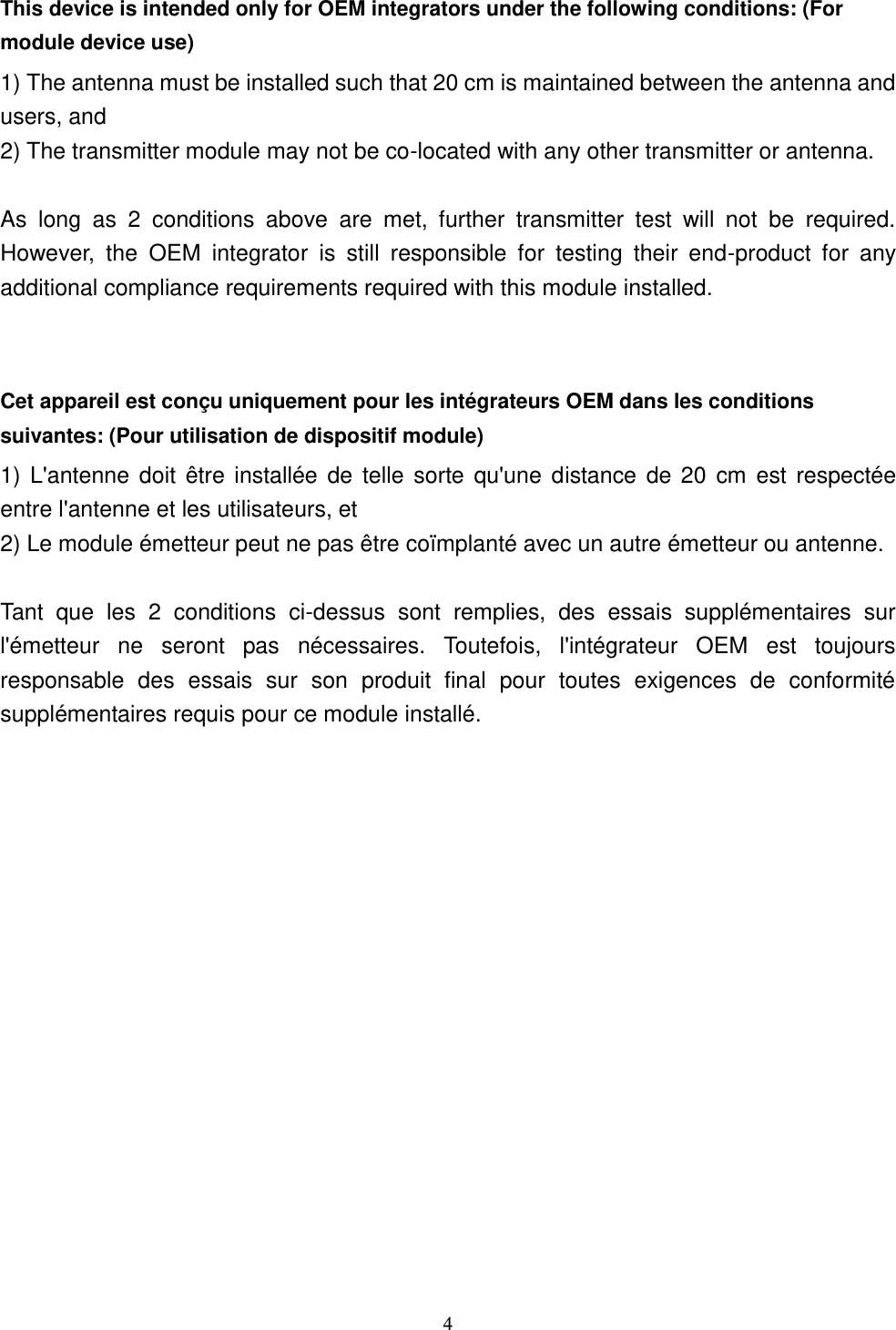  4 This device is intended only for OEM integrators under the following conditions: (For module device use) 1) The antenna must be installed such that 20 cm is maintained between the antenna and users, and   2) The transmitter module may not be co-located with any other transmitter or antenna.  As  long  as  2  conditions  above  are  met,  further  transmitter  test  will  not  be  required. However,  the  OEM  integrator  is  still  responsible  for  testing  their  end-product  for  any additional compliance requirements required with this module installed.  Cet appareil est conçu uniquement pour les intégrateurs OEM dans les conditions suivantes: (Pour utilisation de dispositif module) 1) L&apos;antenne doit  être installée  de telle sorte qu&apos;une distance de  20 cm est  respectée entre l&apos;antenne et les utilisateurs, et 2) Le module émetteur peut ne pas être coïmplanté avec un autre émetteur ou antenne.  Tant  que  les  2  conditions  ci-dessus  sont  remplies,  des  essais  supplémentaires  sur l&apos;émetteur  ne  seront  pas  nécessaires.  Toutefois,  l&apos;intégrateur  OEM  est  toujours responsable  des  essais  sur  son  produit  final  pour  toutes  exigences  de  conformité supplémentaires requis pour ce module installé. 