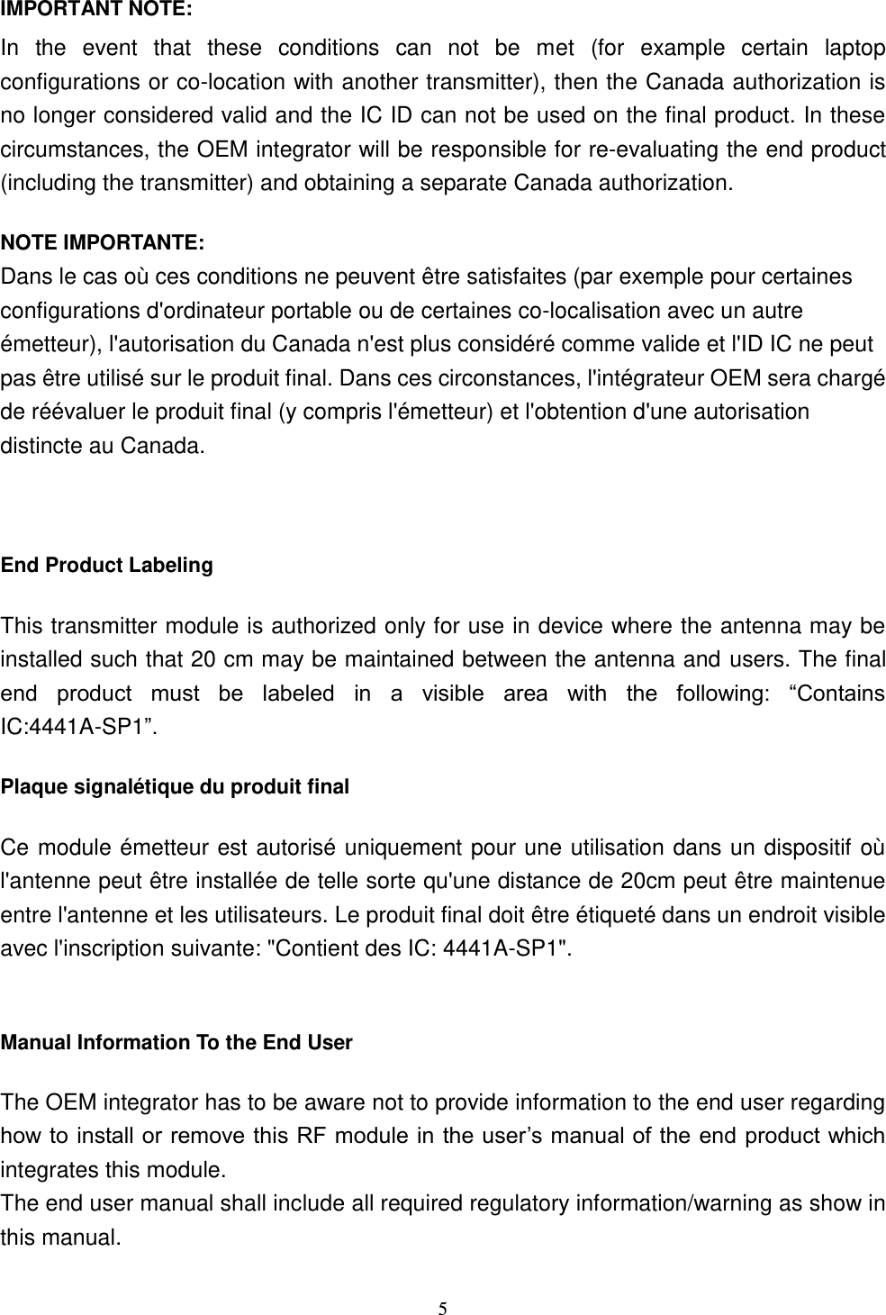  5 IMPORTANT NOTE: In  the  event  that  these  conditions  can  not  be  met  (for  example  certain  laptop configurations or co-location with another transmitter), then the Canada authorization is no longer considered valid and the IC ID can not be used on the final product. In these circumstances, the OEM integrator will be responsible for re-evaluating the end product (including the transmitter) and obtaining a separate Canada authorization. NOTE IMPORTANTE: Dans le cas où ces conditions ne peuvent être satisfaites (par exemple pour certaines configurations d&apos;ordinateur portable ou de certaines co-localisation avec un autre émetteur), l&apos;autorisation du Canada n&apos;est plus considéré comme valide et l&apos;ID IC ne peut pas être utilisé sur le produit final. Dans ces circonstances, l&apos;intégrateur OEM sera chargé de réévaluer le produit final (y compris l&apos;émetteur) et l&apos;obtention d&apos;une autorisation distincte au Canada.  End Product Labeling This transmitter module is authorized only for use in device where the antenna may be installed such that 20 cm may be maintained between the antenna and users. The final end  product  must  be  labeled  in  a  visible  area  with  the  following:  “Contains IC:4441A-SP1”.   Plaque signalétique du produit final Ce module émetteur est autorisé uniquement pour une utilisation dans un dispositif où l&apos;antenne peut être installée de telle sorte qu&apos;une distance de 20cm peut être maintenue entre l&apos;antenne et les utilisateurs. Le produit final doit être étiqueté dans un endroit visible avec l&apos;inscription suivante: &quot;Contient des IC: 4441A-SP1&quot;.  Manual Information To the End User The OEM integrator has to be aware not to provide information to the end user regarding how to install or remove this RF module in the user’s manual of the end product which integrates this module. The end user manual shall include all required regulatory information/warning as show in this manual. 