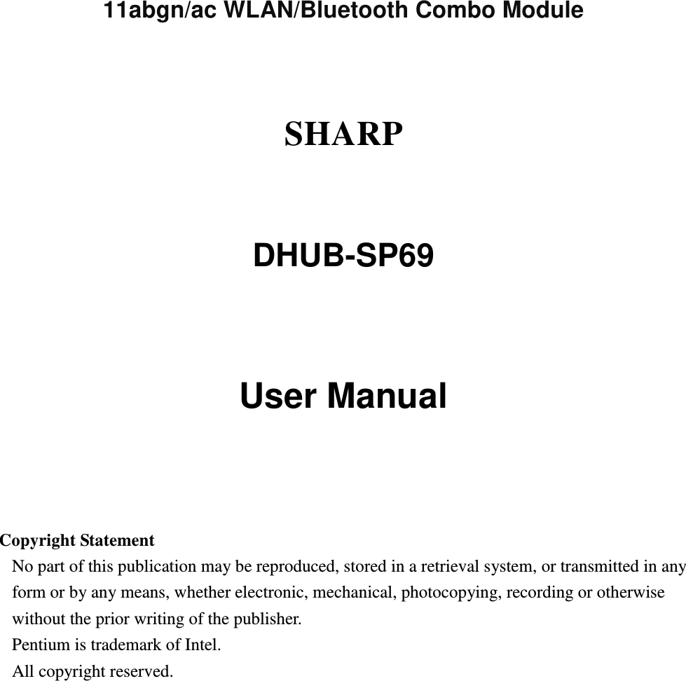      11abgn/ac WLAN/Bluetooth Combo Module    SHARP    DHUB-SP69   User Manual     Copyright Statement No part of this publication may be reproduced, stored in a retrieval system, or transmitted in any form or by any means, whether electronic, mechanical, photocopying, recording or otherwise without the prior writing of the publisher. Pentium is trademark of Intel.   All copyright reserved.  