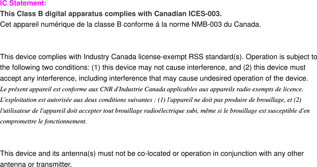  IC Statement: This Class B digital apparatus complies with Canadian ICES-003. Cet appareil numérique de la classe B conforme á la norme NMB-003 du Canada.   This device complies with Industry Canada license-exempt RSS standard(s). Operation is subject to the following two conditions: (1) this device may not cause interference, and (2) this device must accept any interference, including interference that may cause undesired operation of the device. Le présent appareil est conforme aux CNR d&apos;Industrie Canada applicables aux appareils radio exempts de licence. L&apos;exploitation est autorisée aux deux conditions suivantes : (1) l&apos;appareil ne doit pas produire de brouillage, et (2) l&apos;utilisateur de l&apos;appareil doit accepter tout brouillage radioélectrique subi, même si le brouillage est susceptible d&apos;en compromettre le fonctionnement.   This device and its antenna(s) must not be co-located or operation in conjunction with any other antenna or transmitter.   IMPORTANT NOTE: IC Radiation Exposure Statement: This equipment complies with IC RSS-102 radiation exposure limits set forth for an uncontrolled environment. This equipment should be installed and operated with minimum distance 20cm between the radiator &amp; your body.  
