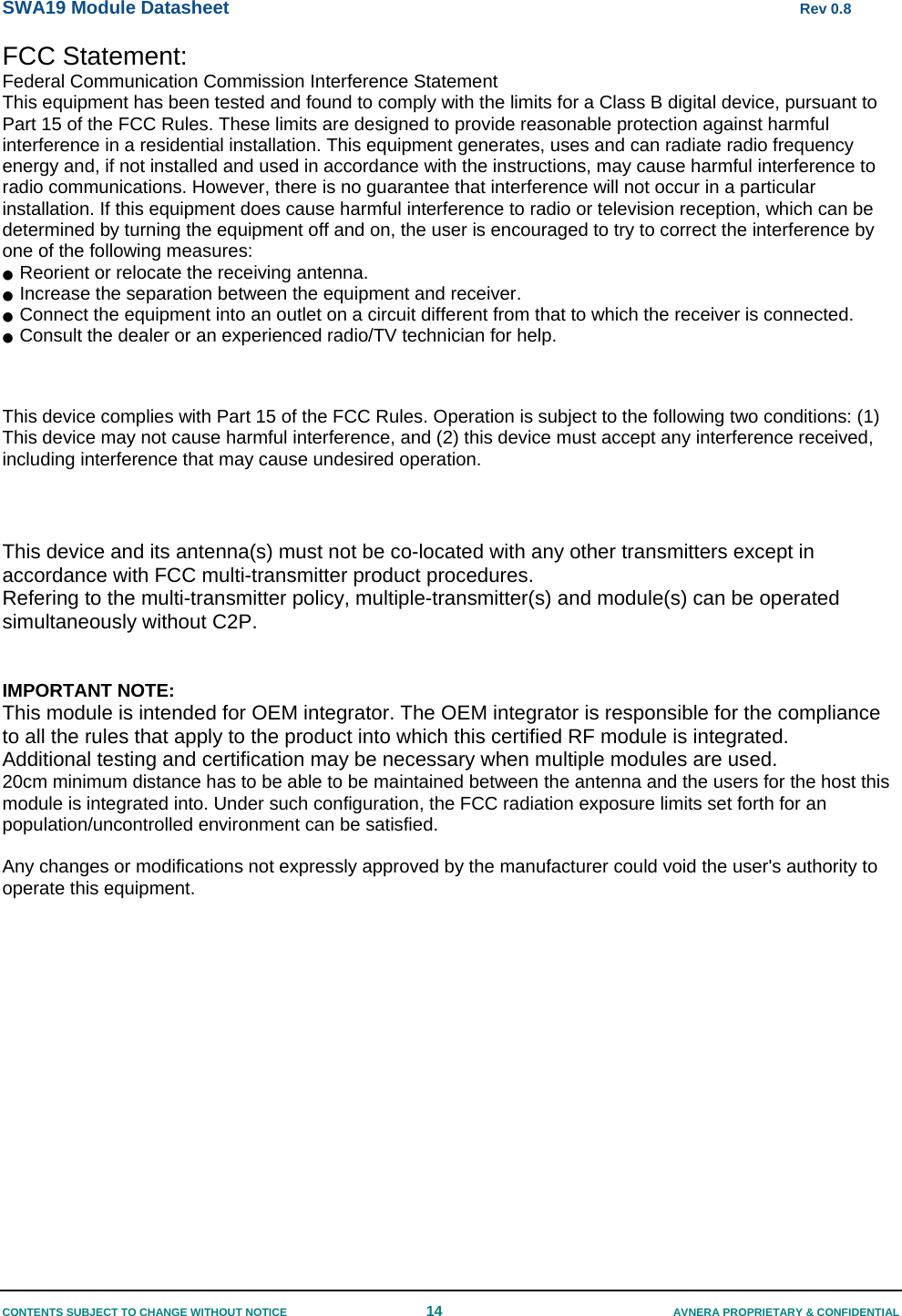 SWA19 Module Datasheet      Rev 0.8 CONTENTS SUBJECT TO CHANGE WITHOUT NOTICE  14  AVNERA PROPRIETARY &amp; CONFIDENTIAL FCC Statement: Federal Communication Commission Interference Statement  This equipment has been tested and found to comply with the limits for a Class B digital device, pursuant to Part 15 of the FCC Rules. These limits are designed to provide reasonable protection against harmful interference in a residential installation. This equipment generates, uses and can radiate radio frequency energy and, if not installed and used in accordance with the instructions, may cause harmful interference to radio communications. However, there is no guarantee that interference will not occur in a particular installation. If this equipment does cause harmful interference to radio or television reception, which can be determined by turning the equipment off and on, the user is encouraged to try to correct the interference by one of the following measures: ●  Reorient or relocate the receiving antenna. ●  Increase the separation between the equipment and receiver. ●  Connect the equipment into an outlet on a circuit different from that to which the receiver is connected. ●  Consult the dealer or an experienced radio/TV technician for help.   This device complies with Part 15 of the FCC Rules. Operation is subject to the following two conditions: (1) This device may not cause harmful interference, and (2) this device must accept any interference received, including interference that may cause undesired operation.   This device and its antenna(s) must not be co-located with any other transmitters except in accordance with FCC multi-transmitter product procedures. Refering to the multi-transmitter policy, multiple-transmitter(s) and module(s) can be operated simultaneously without C2P.    IMPORTANT NOTE: This module is intended for OEM integrator. The OEM integrator is responsible for the compliance to all the rules that apply to the product into which this certified RF module is integrated. Additional testing and certification may be necessary when multiple modules are used. 20cm minimum distance has to be able to be maintained between the antenna and the users for the host this module is integrated into. Under such configuration, the FCC radiation exposure limits set forth for an population/uncontrolled environment can be satisfied.   Any changes or modifications not expressly approved by the manufacturer could void the user&apos;s authority to operate this equipment.  