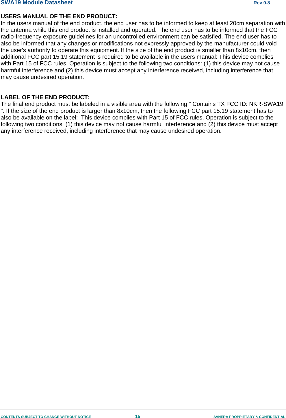 SWA19 Module Datasheet      Rev 0.8 CONTENTS SUBJECT TO CHANGE WITHOUT NOTICE  15  AVNERA PROPRIETARY &amp; CONFIDENTIAL USERS MANUAL OF THE END PRODUCT: In the users manual of the end product, the end user has to be informed to keep at least 20cm separation with the antenna while this end product is installed and operated. The end user has to be informed that the FCC radio-frequency exposure guidelines for an uncontrolled environment can be satisfied. The end user has to also be informed that any changes or modifications not expressly approved by the manufacturer could void the user&apos;s authority to operate this equipment. If the size of the end product is smaller than 8x10cm, then additional FCC part 15.19 statement is required to be available in the users manual: This device complies with Part 15 of FCC rules. Operation is subject to the following two conditions: (1) this device may not cause harmful interference and (2) this device must accept any interference received, including interference that may cause undesired operation.   LABEL OF THE END PRODUCT: The final end product must be labeled in a visible area with the following &quot; Contains TX FCC ID: NKR-SWA19 &quot;. If the size of the end product is larger than 8x10cm, then the following FCC part 15.19 statement has to also be available on the label:  This device complies with Part 15 of FCC rules. Operation is subject to the following two conditions: (1) this device may not cause harmful interference and (2) this device must accept any interference received, including interference that may cause undesired operation.  