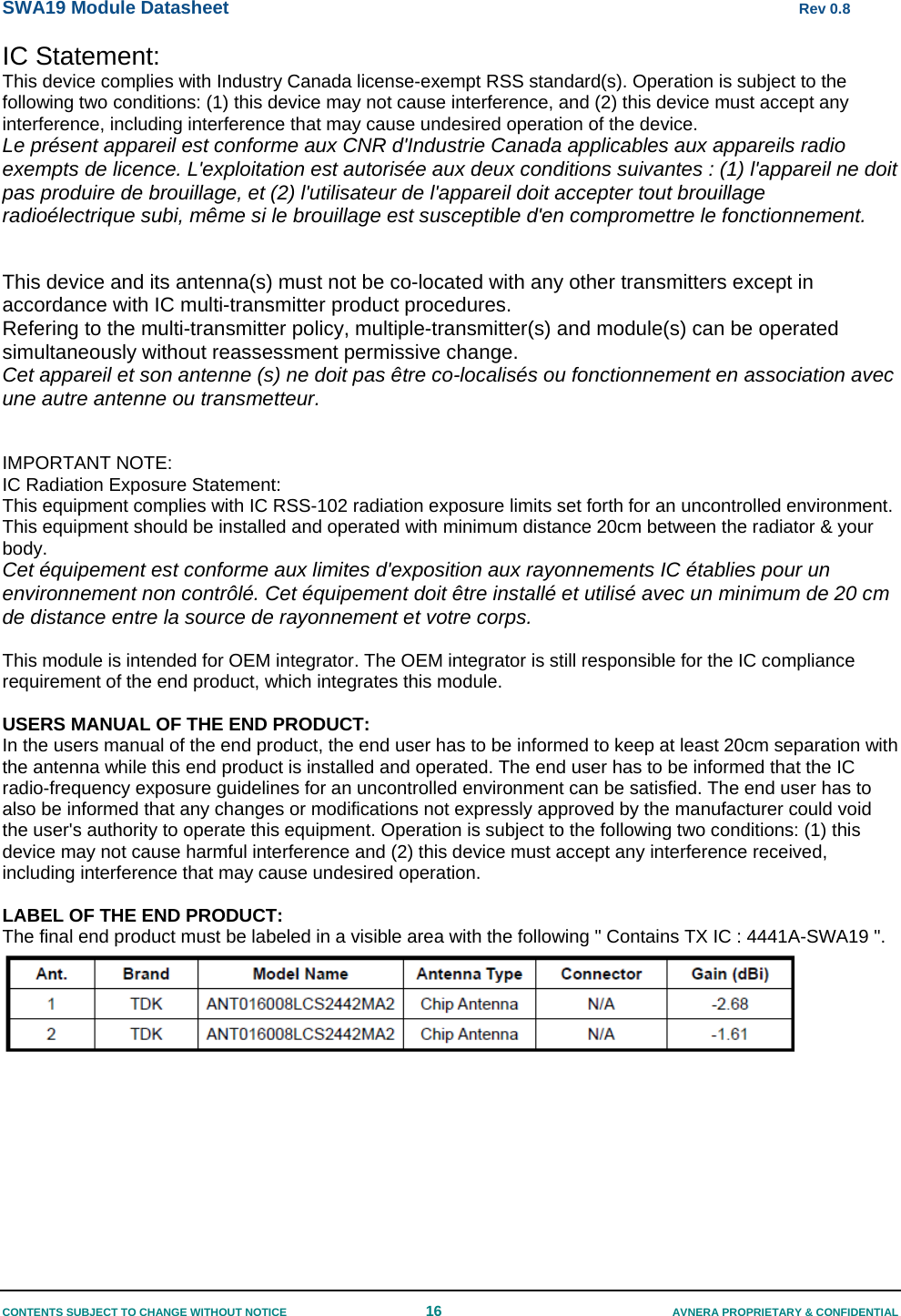 SWA19 Module Datasheet      Rev 0.8 CONTENTS SUBJECT TO CHANGE WITHOUT NOTICE  16  AVNERA PROPRIETARY &amp; CONFIDENTIAL IC Statement: This device complies with Industry Canada license-exempt RSS standard(s). Operation is subject to the following two conditions: (1) this device may not cause interference, and (2) this device must accept any interference, including interference that may cause undesired operation of the device. Le présent appareil est conforme aux CNR d&apos;Industrie Canada applicables aux appareils radio exempts de licence. L&apos;exploitation est autorisée aux deux conditions suivantes : (1) l&apos;appareil ne doit pas produire de brouillage, et (2) l&apos;utilisateur de l&apos;appareil doit accepter tout brouillage radioélectrique subi, même si le brouillage est susceptible d&apos;en compromettre le fonctionnement.   This device and its antenna(s) must not be co-located with any other transmitters except in accordance with IC multi-transmitter product procedures. Refering to the multi-transmitter policy, multiple-transmitter(s) and module(s) can be operated simultaneously without reassessment permissive change.  Cet appareil et son antenne (s) ne doit pas être co-localisés ou fonctionnement en association avec une autre antenne ou transmetteur.   IMPORTANT NOTE: IC Radiation Exposure Statement: This equipment complies with IC RSS-102 radiation exposure limits set forth for an uncontrolled environment. This equipment should be installed and operated with minimum distance 20cm between the radiator &amp; your body. Cet équipement est conforme aux limites d&apos;exposition aux rayonnements IC établies pour un environnement non contrôlé. Cet équipement doit être installé et utilisé avec un minimum de 20 cm de distance entre la source de rayonnement et votre corps.  This module is intended for OEM integrator. The OEM integrator is still responsible for the IC compliance requirement of the end product, which integrates this module.  USERS MANUAL OF THE END PRODUCT: In the users manual of the end product, the end user has to be informed to keep at least 20cm separation with the antenna while this end product is installed and operated. The end user has to be informed that the IC radio-frequency exposure guidelines for an uncontrolled environment can be satisfied. The end user has to also be informed that any changes or modifications not expressly approved by the manufacturer could void the user&apos;s authority to operate this equipment. Operation is subject to the following two conditions: (1) this device may not cause harmful interference and (2) this device must accept any interference received, including interference that may cause undesired operation.  LABEL OF THE END PRODUCT: The final end product must be labeled in a visible area with the following &quot; Contains TX IC : 4441A-SWA19 &quot;.     