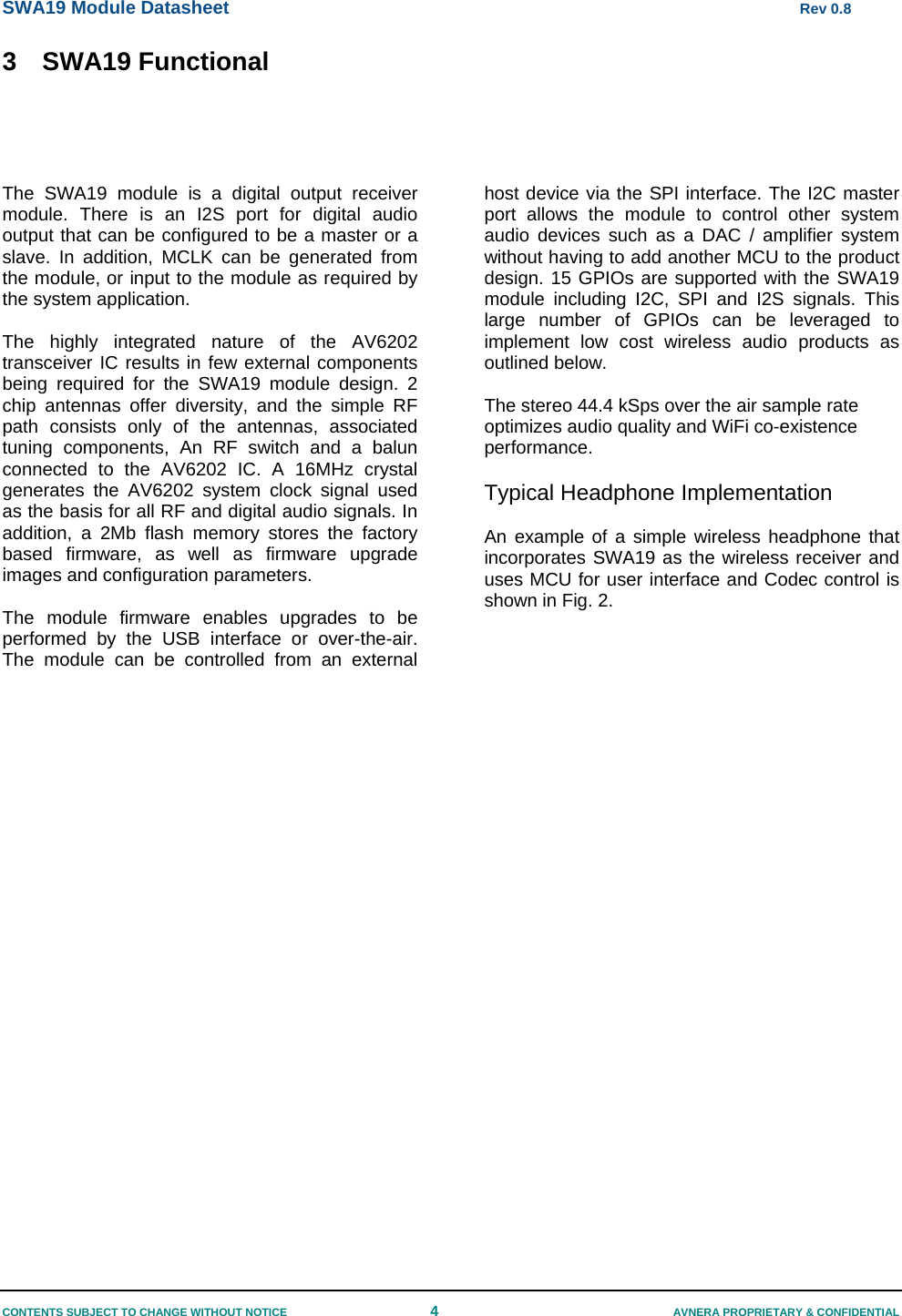 SWA19 Module Datasheet      Rev 0.8 CONTENTS SUBJECT TO CHANGE WITHOUT NOTICE  4  AVNERA PROPRIETARY &amp; CONFIDENTIAL 3  SWA19 Functional    The SWA19 module is a digital output receiver module. There is an I2S port for digital audio output that can be configured to be a master or a slave. In addition, MCLK can be generated from the module, or input to the module as required by the system application.  The highly integrated nature of the AV6202 transceiver IC results in few external components being required for the SWA19 module design. 2 chip antennas offer diversity, and the simple RF path consists only of the antennas, associated tuning components, An RF switch and a balun connected to the AV6202 IC. A 16MHz crystal generates the AV6202 system clock signal used as the basis for all RF and digital audio signals. In addition, a 2Mb flash memory stores the factory based firmware, as well as firmware upgrade images and configuration parameters.   The module firmware enables upgrades to be performed by the USB interface or over-the-air. The module can be controlled from an external host device via the SPI interface. The I2C master port allows the module to control other system audio devices such as a DAC / amplifier system without having to add another MCU to the product design. 15 GPIOs are supported with the SWA19 module including I2C, SPI and I2S signals. This large number of GPIOs can be leveraged to implement low cost wireless audio products as outlined below.  The stereo 44.4 kSps over the air sample rate optimizes audio quality and WiFi co-existence performance.  Typical Headphone Implementation  An example of a simple wireless headphone that incorporates SWA19 as the wireless receiver and uses MCU for user interface and Codec control is shown in Fig. 2.       