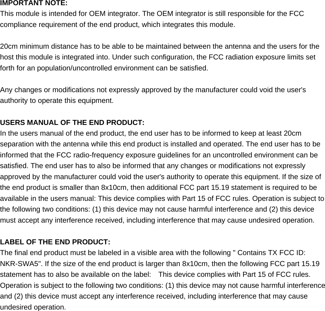  IMPORTANT NOTE: This module is intended for OEM integrator. The OEM integrator is still responsible for the FCC compliance requirement of the end product, which integrates this module.  20cm minimum distance has to be able to be maintained between the antenna and the users for the host this module is integrated into. Under such configuration, the FCC radiation exposure limits set forth for an population/uncontrolled environment can be satisfied.    Any changes or modifications not expressly approved by the manufacturer could void the user&apos;s authority to operate this equipment.  USERS MANUAL OF THE END PRODUCT: In the users manual of the end product, the end user has to be informed to keep at least 20cm separation with the antenna while this end product is installed and operated. The end user has to be informed that the FCC radio-frequency exposure guidelines for an uncontrolled environment can be satisfied. The end user has to also be informed that any changes or modifications not expressly approved by the manufacturer could void the user&apos;s authority to operate this equipment. If the size of the end product is smaller than 8x10cm, then additional FCC part 15.19 statement is required to be available in the users manual: This device complies with Part 15 of FCC rules. Operation is subject to the following two conditions: (1) this device may not cause harmful interference and (2) this device must accept any interference received, including interference that may cause undesired operation.  LABEL OF THE END PRODUCT: The final end product must be labeled in a visible area with the following &quot; Contains TX FCC ID: NKR-SWA5&quot;. If the size of the end product is larger than 8x10cm, then the following FCC part 15.19 statement has to also be available on the label:    This device complies with Part 15 of FCC rules. Operation is subject to the following two conditions: (1) this device may not cause harmful interference and (2) this device must accept any interference received, including interference that may cause undesired operation.       