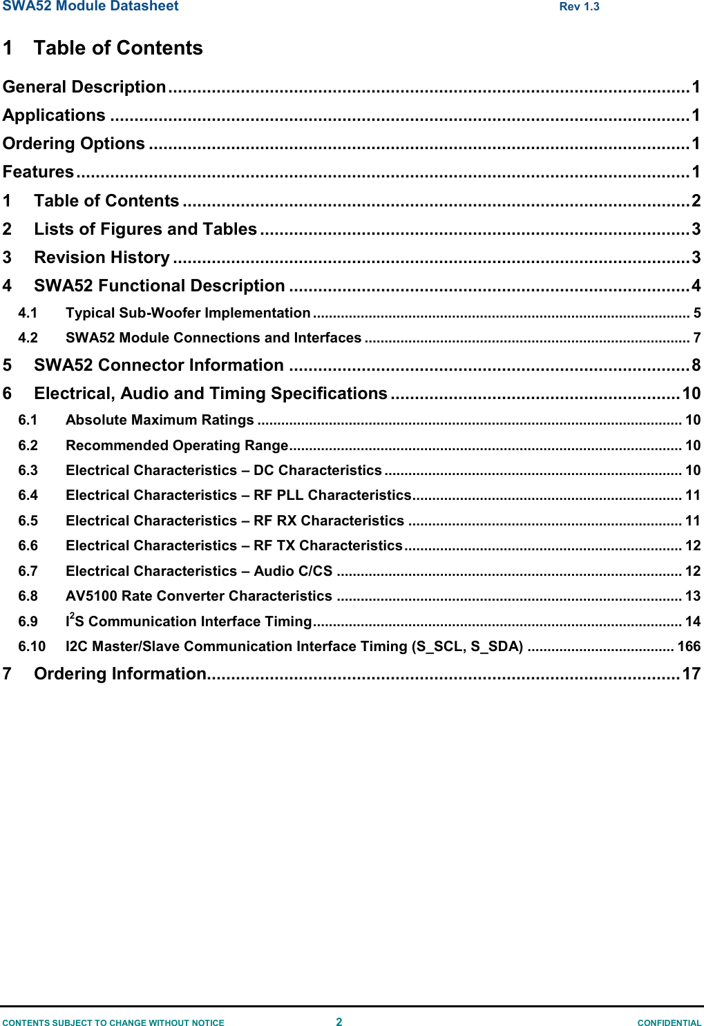 SWA52 Module Datasheet  Rev 1.3 CONTENTS SUBJECT TO CHANGE WITHOUT NOTICE  2  CONFIDENTIAL 1  Table of Contents General Description ............................................................................................................ 1 Applications ........................................................................................................................ 1 Ordering Options ................................................................................................................ 1 Features ............................................................................................................................... 1 1 Table of Contents ......................................................................................................... 2 2 Lists of Figures and Tables ......................................................................................... 3 3 Revision History ........................................................................................................... 3 4 SWA52 Functional Description ................................................................................... 4 4.1 Typical Sub-Woofer Implementation ............................................................................................... 5 4.2 SWA52 Module Connections and Interfaces .................................................................................. 7 5 SWA52 Connector Information ................................................................................... 8 6 Electrical, Audio and Timing Specifications ............................................................ 10 6.1 Absolute Maximum Ratings ........................................................................................................... 10 6.2 Recommended Operating Range ................................................................................................... 10 6.3 Electrical Characteristics – DC Characteristics ........................................................................... 10 6.4 Electrical Characteristics – RF PLL Characteristics.................................................................... 11 6.5 Electrical Characteristics – RF RX Characteristics ..................................................................... 11 6.6 Electrical Characteristics – RF TX Characteristics ...................................................................... 12 6.7 Electrical Characteristics – Audio C/CS ....................................................................................... 12 6.8 AV5100 Rate Converter Characteristics ....................................................................................... 13 6.9 I2S Communication Interface Timing ............................................................................................. 14 6.10 I2C Master/Slave Communication Interface Timing (S_SCL, S_SDA) ..................................... 166 7 Ordering Information.................................................................................................. 17                