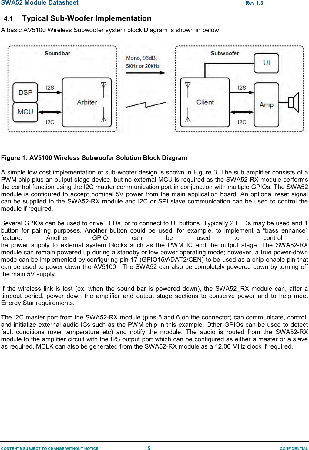 SWA52 Module Datasheet  Rev 1.3 CONTENTS SUBJECT TO CHANGE WITHOUT NOTICE  5  CONFIDENTIAL 4.1 Typical Sub-Woofer Implementation A basic AV5100 Wireless Subwoofer system block Diagram is shown in below     Figure 1: AV5100 Wireless Subwoofer Solution Block Diagram   A simple low cost implementation of sub-woofer design is shown in Figure 3. The sub amplifier consists of a PWM chip plus an output stage device, but no external MCU is required as the SWA52-RX module performs the control function using the I2C master communication port in conjunction with multiple GPIOs. The SWA52 module is configured to accept nominal 5V power from the main application board. An optional reset signal can be  supplied to the SWA52-RX  module and I2C or SPI slave communication can be used to control the module if required.   Several GPIOs can be used to drive LEDs, or to connect to UI buttons. Typically 2 LEDs may be used and 1 button  for  pairing  purposes.  Another  button  could  be  used,  for  example,  to  implement  a  “bass  enhance” feature.  Another  GPIO  can  be  used  to  control  the  power  supply  to  external  system  blocks  such  as  the  PWM  IC  and  the  output  stage.  The  SWA52-RX module can remain powered up during a standby or low power operating mode; however, a true power-down mode can be implemented by configuring pin 17 (GPIO15/ADAT2/CEN) to be used as a chip-enable pin that can be used to power down the AV5100.  The SWA52 can also be completely powered down by turning off the main 5V supply.   If  the  wireless  link  is  lost  (ex.  when  the  sound  bar  is  powered  down),  the  SWA52_RX module can,  after  a timeout  period,  power  down  the  amplifier  and  output  stage  sections  to  conserve  power  and  to  help  meet Energy Star requirements.  The I2C master port from the SWA52-RX module (pins 5 and 6 on the connector) can communicate, control, and initialize external audio ICs such as the PWM chip in this example. Other GPIOs can be used to detect fault  conditions  (over  temperature  etc)  and  notify  the  module.  The  audio  is  routed  from  the  SWA52-RX module to the amplifier circuit with the I2S output port which can be configured as either a master or a slave as required. MCLK can also be generated from the SWA52-RX module as a 12.00 MHz clock if required.   