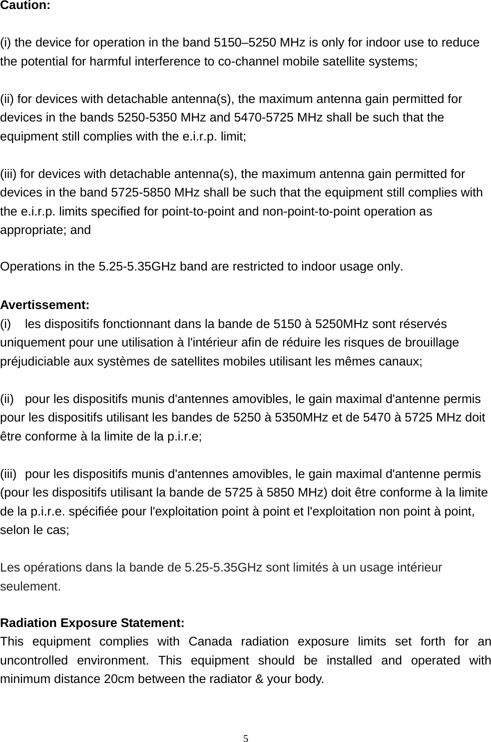  5 Caution:    (i) the device for operation in the band 5150–5250 MHz is only for indoor use to reduce the potential for harmful interference to co-channel mobile satellite systems;    (ii) for devices with detachable antenna(s), the maximum antenna gain permitted for devices in the bands 5250-5350 MHz and 5470-5725 MHz shall be such that the equipment still complies with the e.i.r.p. limit;    (iii) for devices with detachable antenna(s), the maximum antenna gain permitted for devices in the band 5725-5850 MHz shall be such that the equipment still complies with the e.i.r.p. limits specified for point-to-point and non-point-to-point operation as appropriate; and    Operations in the 5.25-5.35GHz band are restricted to indoor usage only.    Avertissement: (i)  les dispositifs fonctionnant dans la bande de 5150 à 5250MHz sont réservés uniquement pour une utilisation à l&apos;intérieur afin de réduire les risques de brouillage préjudiciable aux systèmes de satellites mobiles utilisant les mêmes canaux;  (ii)  pour les dispositifs munis d&apos;antennes amovibles, le gain maximal d&apos;antenne permis pour les dispositifs utilisant les bandes de 5250 à 5350MHz et de 5470 à 5725 MHz doit être conforme à la limite de la p.i.r.e;  (iii)  pour les dispositifs munis d&apos;antennes amovibles, le gain maximal d&apos;antenne permis (pour les dispositifs utilisant la bande de 5725 à 5850 MHz) doit être conforme à la limite de la p.i.r.e. spécifiée pour l&apos;exploitation point à point et l&apos;exploitation non point à point, selon le cas;  Les opérations dans la bande de 5.25-5.35GHz sont limités à un usage intérieur seulement.  Radiation Exposure Statement: This equipment complies with Canada radiation exposure limits set forth for an uncontrolled environment. This equipment should be installed and operated with minimum distance 20cm between the radiator &amp; your body.  