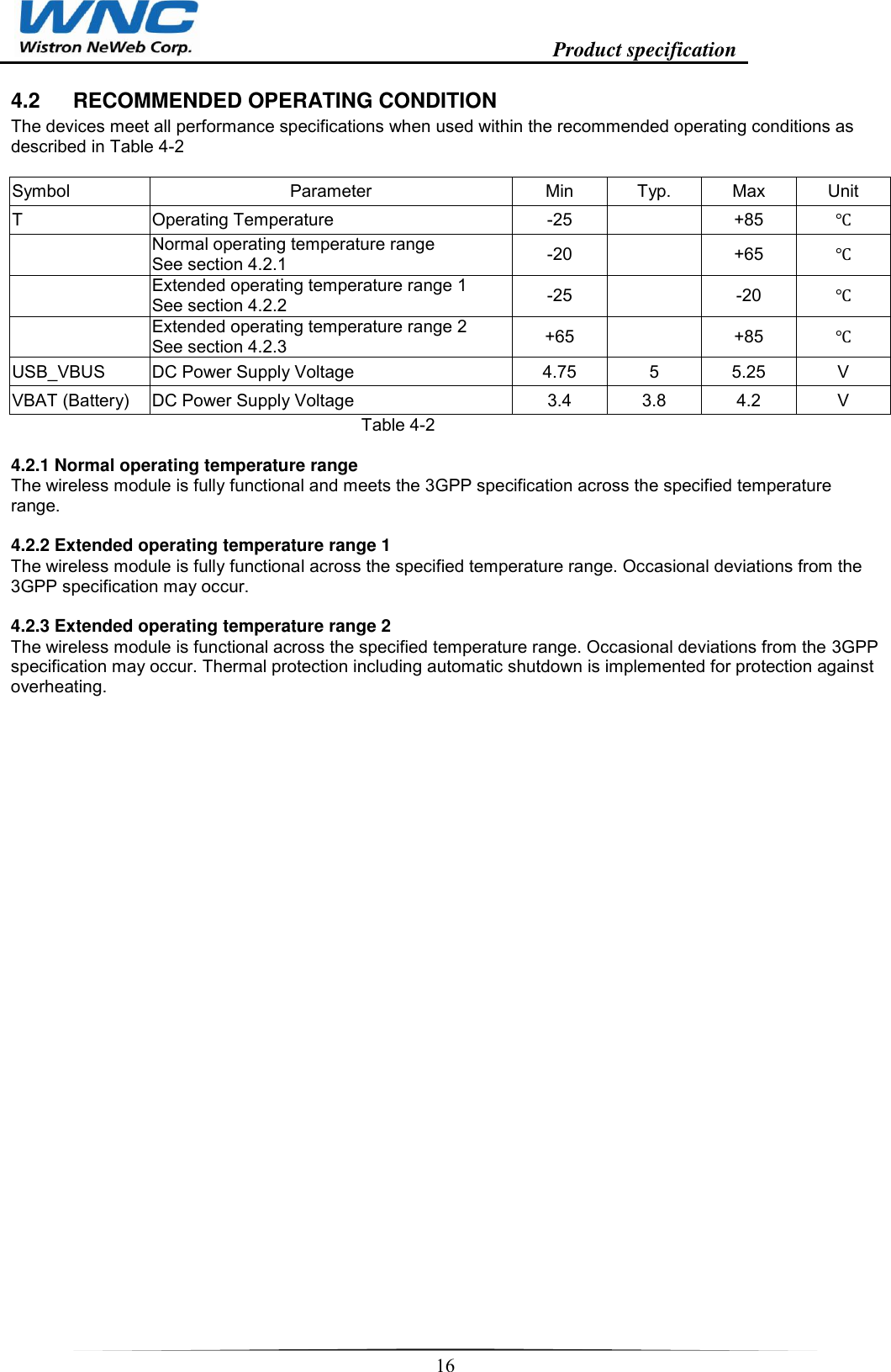                                                                    Product specification    16  4.2  RECOMMENDED OPERATING CONDITION The devices meet all performance specifications when used within the recommended operating conditions as described in Table 4-2  Symbol Parameter Min Typ. Max Unit T Operating Temperature  -25  +85    Normal operating temperature range  See section 4.2.1  -20  +65    Extended operating temperature range 1  See section 4.2.2  -25  -20    Extended operating temperature range 2  See section 4.2.3  +65  +85   USB_VBUS DC Power Supply Voltage 4.75 5 5.25 V VBAT (Battery) DC Power Supply Voltage 3.4 3.8 4.2 V Table 4-2  4.2.1 Normal operating temperature range  The wireless module is fully functional and meets the 3GPP specification across the specified temperature range.   4.2.2 Extended operating temperature range 1  The wireless module is fully functional across the specified temperature range. Occasional deviations from the 3GPP specification may occur.   4.2.3 Extended operating temperature range 2  The wireless module is functional across the specified temperature range. Occasional deviations from the 3GPP specification may occur. Thermal protection including automatic shutdown is implemented for protection against overheating.  