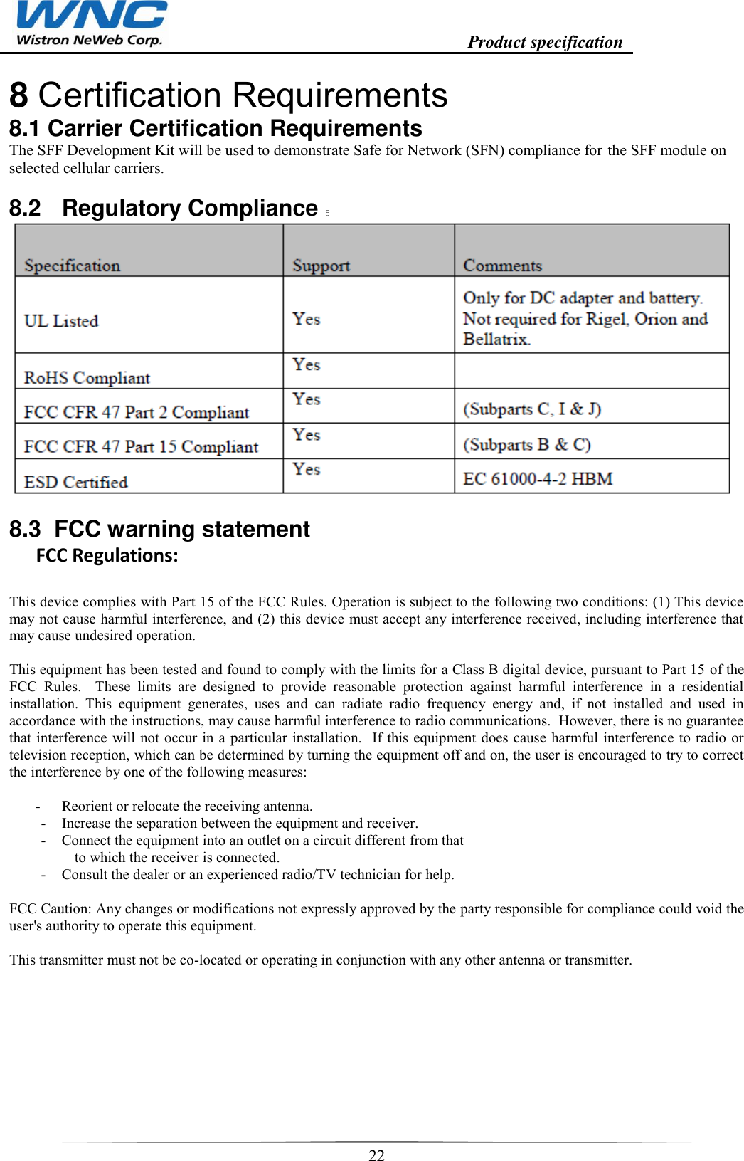                                                                    Product specification    22  8 Certification Requirements  8.1 Carrier Certification Requirements  The SFF Development Kit will be used to demonstrate Safe for Network (SFN) compliance for the SFF module on selected cellular carriers.  8.2  Regulatory Compliance 5    8.3  FCC warning statement FCC Regulations:  This device complies with Part 15 of the FCC Rules. Operation is subject to the following two conditions: (1) This device may not cause harmful interference, and (2) this device must accept any interference received, including interference that may cause undesired operation.  This equipment has been tested and found to comply with the limits for a Class B digital device, pursuant to Part 15 of the FCC  Rules.    These  limits  are  designed  to  provide  reasonable  protection  against  harmful  interference  in  a  residential installation.  This  equipment  generates,  uses  and  can  radiate  radio  frequency  energy  and,  if  not  installed  and  used  in accordance with the instructions, may cause harmful interference to radio communications.  However, there is no guarantee that interference will not occur in a particular installation.  If this equipment does cause harmful interference to radio or television reception, which can be determined by turning the equipment off and on, the user is encouraged to try to correct the interference by one of the following measures:  -  Reorient or relocate the receiving antenna. -  Increase the separation between the equipment and receiver. -  Connect the equipment into an outlet on a circuit different from that to which the receiver is connected. -  Consult the dealer or an experienced radio/TV technician for help.  FCC Caution: Any changes or modifications not expressly approved by the party responsible for compliance could void the user&apos;s authority to operate this equipment.  This transmitter must not be co-located or operating in conjunction with any other antenna or transmitter.          