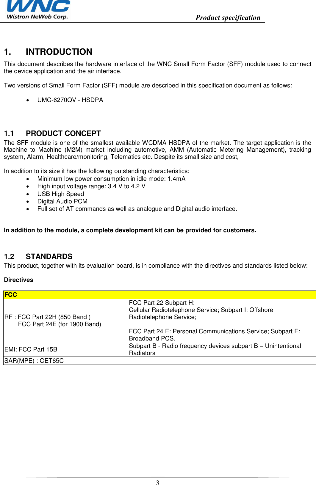                                                                    Product specification    3  1.  INTRODUCTION This document describes the hardware interface of the WNC Small Form Factor (SFF) module used to connect the device application and the air interface.  Two versions of Small Form Factor (SFF) module are described in this specification document as follows:     UMC-6270QV - HSDPA  1.1  PRODUCT CONCEPT The SFF module is one of the smallest available WCDMA HSDPA of the market. The target application is the Machine  to  Machine  (M2M)  market  including  automotive,  AMM  (Automatic  Metering  Management),  tracking system, Alarm, Healthcare/monitoring, Telematics etc. Despite its small size and cost,   In addition to its size it has the following outstanding characteristics:   Minimum low power consumption in idle mode: 1.4mA   High input voltage range: 3.4 V to 4.2 V   USB High Speed   Digital Audio PCM   Full set of AT commands as well as analogue and Digital audio interface.   In addition to the module, a complete development kit can be provided for customers. 1.2  STANDARDS This product, together with its evaluation board, is in compliance with the directives and standards listed below:  Directives  FCC RF : FCC Part 22H (850 Band )          FCC Part 24E (for 1900 Band) FCC Part 22 Subpart H:  Cellular Radiotelephone Service; Subpart I: Offshore Radiotelephone Service;   FCC Part 24 E: Personal Communications Service; Subpart E: Broadband PCS.  EMI: FCC Part 15B Subpart B - Radio frequency devices subpart B – Unintentional Radiators SAR(MPE) : OET65C       