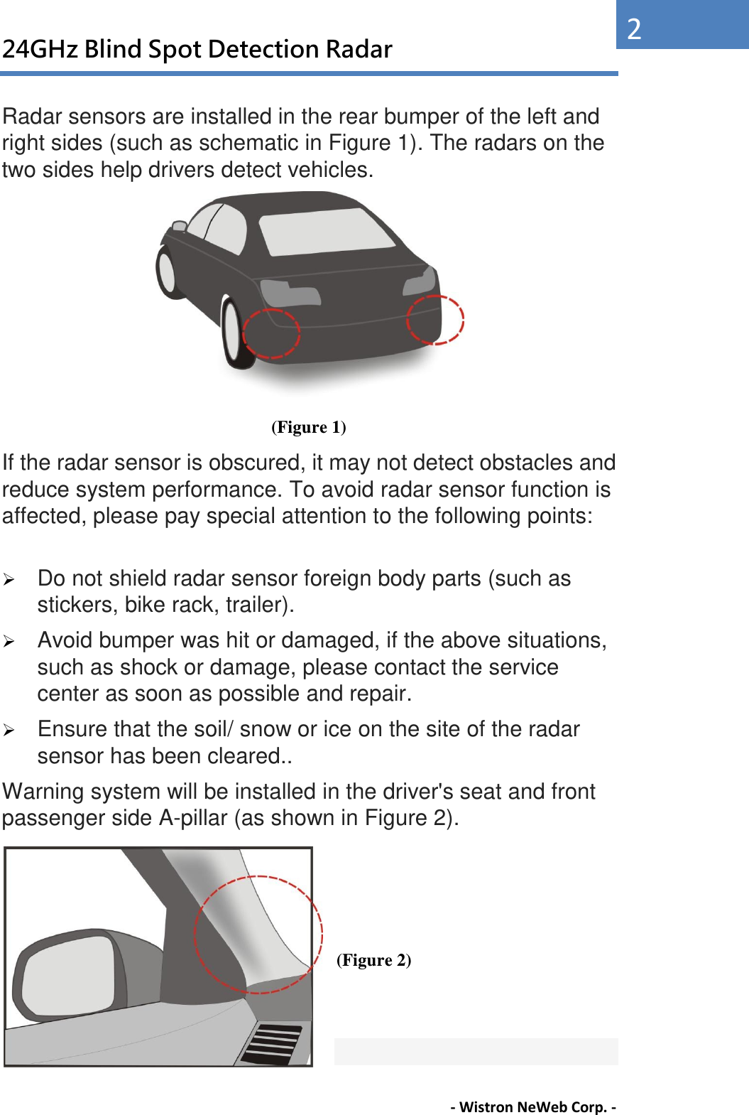 24GHz Blind Spot Detection Radar - Wistron NeWeb Corp. - 2 Radar sensors are installed in the rear bumper of the left and right sides (such as schematic in Figure 1). The radars on the two sides help drivers detect vehicles.  (Figure 1) If the radar sensor is obscured, it may not detect obstacles and reduce system performance. To avoid radar sensor function is affected, please pay special attention to the following points:     Do not shield radar sensor foreign body parts (such as stickers, bike rack, trailer).    Avoid bumper was hit or damaged, if the above situations, such as shock or damage, please contact the service center as soon as possible and repair.    Ensure that the soil/ snow or ice on the site of the radar sensor has been cleared.. Warning system will be installed in the driver&apos;s seat and front passenger side A-pillar (as shown in Figure 2).       (Figure 2)   