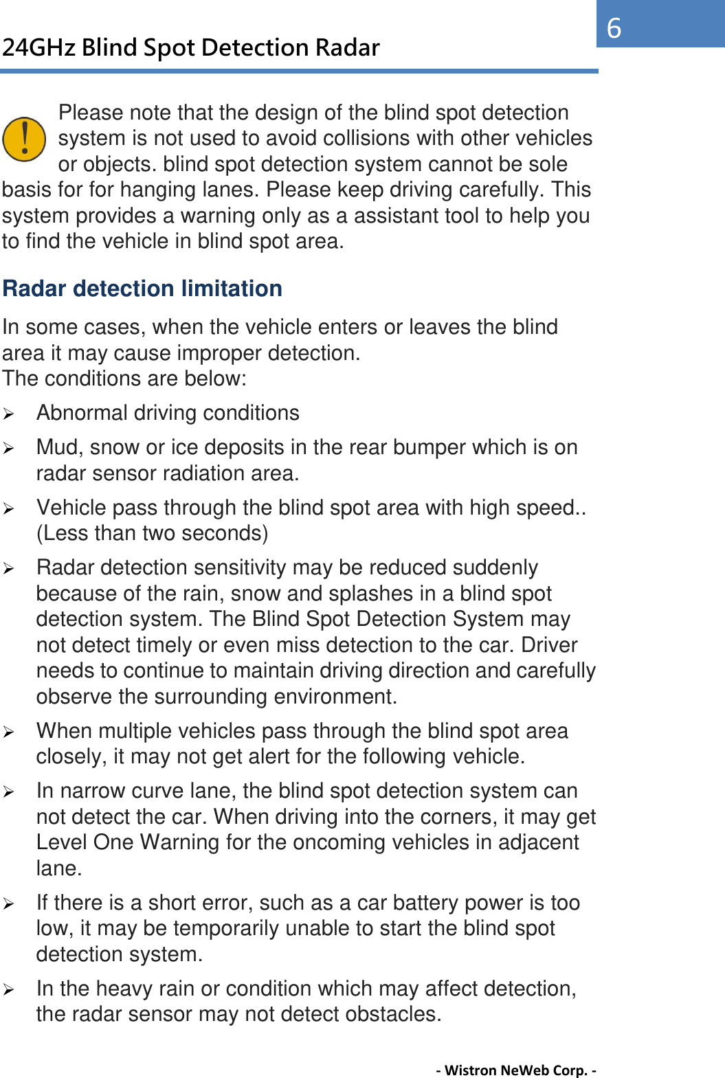 24GHz Blind Spot Detection Radar - Wistron NeWeb Corp. - 6 Please note that the design of the blind spot detection system is not used to avoid collisions with other vehicles or objects. blind spot detection system cannot be sole basis for for hanging lanes. Please keep driving carefully. This system provides a warning only as a assistant tool to help you to find the vehicle in blind spot area. Radar detection limitation In some cases, when the vehicle enters or leaves the blind area it may cause improper detection.   The conditions are below:    Abnormal driving conditions    Mud, snow or ice deposits in the rear bumper which is on radar sensor radiation area.  Vehicle pass through the blind spot area with high speed.. (Less than two seconds)    Radar detection sensitivity may be reduced suddenly because of the rain, snow and splashes in a blind spot detection system. The Blind Spot Detection System may not detect timely or even miss detection to the car. Driver needs to continue to maintain driving direction and carefully observe the surrounding environment.    When multiple vehicles pass through the blind spot area closely, it may not get alert for the following vehicle.    In narrow curve lane, the blind spot detection system can not detect the car. When driving into the corners, it may get Level One Warning for the oncoming vehicles in adjacent lane.    If there is a short error, such as a car battery power is too low, it may be temporarily unable to start the blind spot detection system.    In the heavy rain or condition which may affect detection, the radar sensor may not detect obstacles. 