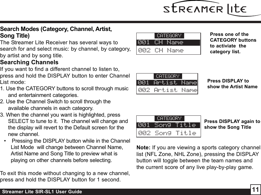 Streamer Lite SIR-SL1 User Guide 11Search Modes (Category, Channel, Artist,Song Title)The Streamer Lite Receiver has several ways tosearch for and select music: by channel, by category,by artist and by song title.Searching ChannelsIf you want to find a different channel to listen to,press and hold the DISPLAY button to enter ChannelList mode:1. Use the CATEGORY buttons to scroll through musicand entertainment categories.2. Use the Channel Switch to scroll through theavailable channels in each category.3. When the channel you want is highlighted, pressSELECT to tune to it.  The channel will change andthe display will revert to the Default screen for thenew channel.•    Pressing the DISPLAY button while in the ChannelList Mode  will change between Channel Name,Artist Name and Song Title to preview what isplaying on other channels before selecting.To exit this mode without changing to a new channel,press and hold the DISPLAY button for 1 second.CATEGORY002 CH Name001 CH NamePress one of theCATEGORY buttonsto activiate  thecategory list.Press DISPLAY toshow the Artist NamePress DISPLAY again toshow the Song TitleCATEGORY002 Artist Name001 Artist NameCATEGORY002 Song Title001 Song TitleNote: If you are viewing a sports category channellist (NFL Zone, NHL Zone), pressing the DISPLAYbutton will toggle between the team names andthe current score of any live play-by-play game.