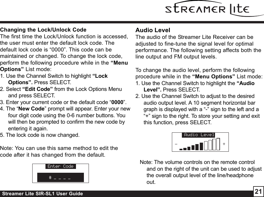 Streamer Lite SIR-SL1 User Guide 21Changing the Lock/Unlock CodeThe first time the Lock/Unlock function is accessed,the user must enter the default lock code. Thedefault lock code is “0000”. This code can bemaintained or changed. To change the lock code,perform the following procedure while in the “MenuOptions” List mode:1. Use the Channel Switch to highlight “LockOptions”. Press SELECT.2. Select “Edit Code” from the Lock Options Menuand press SELECT.3. Enter your current code or the default code “0000”.4. The “New Code” prompt will appear. Enter your newfour digit code using the 0-6 number buttons. Youwill then be prompted to confirm the new code byentering it again.5. The lock code is now changed.Note: You can use this same method to edit thecode after it has changed from the default.Enter Code# _ _ _ _Audio LevelThe audio of the Streamer Lite Receiver can beadjusted to fine-tune the signal level for optimalperformance. The following setting affects both theline output and FM output levels.To change the audio level, perform the followingprocedure while in the “Menu Options” List mode:1. Use the Channel Switch to highlight the “AudioLevel”. Press SELECT.2. Use the Channel Switch to adjust to the desiredaudio output level. A 10 segment horizontal bargraph is displayed with a “-” sign to the left and a“+” sign to the right. To store your setting and exitthis function, press SELECT.Audio Level-+Note: The volume controls on the remote controland on the right of the unit can be used to adjustthe overall output level of the line/headphoneout.