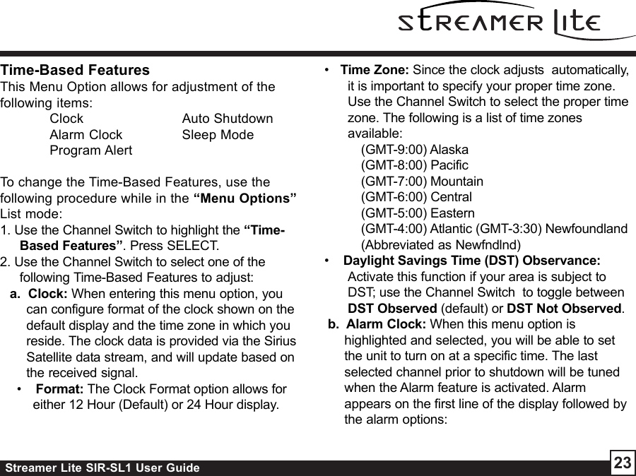 Streamer Lite SIR-SL1 User Guide 23Time-Based FeaturesThis Menu Option allows for adjustment of thefollowing items:Clock Auto ShutdownAlarm Clock Sleep ModeProgram AlertTo change the Time-Based Features, use thefollowing procedure while in the “Menu Options”List mode:1. Use the Channel Switch to highlight the “Time-Based Features”. Press SELECT.2. Use the Channel Switch to select one of thefollowing Time-Based Features to adjust:a.  Clock: When entering this menu option, youcan configure format of the clock shown on thedefault display and the time zone in which youreside. The clock data is provided via the SiriusSatellite data stream, and will update based onthe received signal. •    Format: The Clock Format option allows foreither 12 Hour (Default) or 24 Hour display.•   Time Zone: Since the clock adjusts  automatically,it is important to specify your proper time zone.Use the Channel Switch to select the proper timezone. The following is a list of time zonesavailable:(GMT-9:00) Alaska(GMT-8:00) Pacific(GMT-7:00) Mountain(GMT-6:00) Central(GMT-5:00) Eastern(GMT-4:00) Atlantic (GMT-3:30) Newfoundland(Abbreviated as Newfndlnd)•    Daylight Savings Time (DST) Observance:Activate this function if your area is subject toDST; use the Channel Switch  to toggle betweenDST Observed (default) or DST Not Observed.b.  Alarm Clock: When this menu option ishighlighted and selected, you will be able to setthe unit to turn on at a specific time. The lastselected channel prior to shutdown will be tunedwhen the Alarm feature is activated. Alarmappears on the first line of the display followed bythe alarm options: