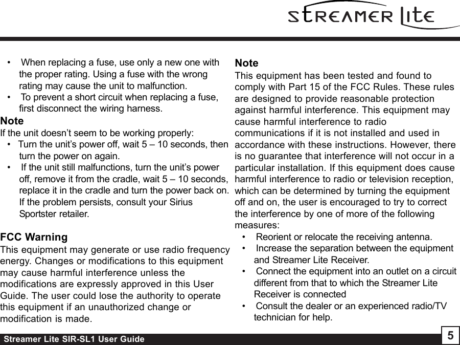 Streamer Lite SIR-SL1 User Guide 5•    When replacing a fuse, use only a new one withthe proper rating. Using a fuse with the wrongrating may cause the unit to malfunction.•    To prevent a short circuit when replacing a fuse,first disconnect the wiring harness.NoteIf the unit doesn’t seem to be working properly:•   Turn the unit’s power off, wait 5 – 10 seconds, thenturn the power on again.•    If the unit still malfunctions, turn the unit’s poweroff, remove it from the cradle, wait 5 – 10 seconds,replace it in the cradle and turn the power back on.If the problem persists, consult your SiriusSportster retailer.FCC WarningThis equipment may generate or use radio frequencyenergy. Changes or modifications to this equipmentmay cause harmful interference unless themodifications are expressly approved in this UserGuide. The user could lose the authority to operatethis equipment if an unauthorized change ormodification is made.NoteThis equipment has been tested and found tocomply with Part 15 of the FCC Rules. These rulesare designed to provide reasonable protectionagainst harmful interference. This equipment maycause harmful interference to radiocommunications if it is not installed and used inaccordance with these instructions. However, thereis no guarantee that interference will not occur in aparticular installation. If this equipment does causeharmful interference to radio or television reception,which can be determined by turning the equipmentoff and on, the user is encouraged to try to correctthe interference by one of more of the followingmeasures:•    Reorient or relocate the receiving antenna.•    Increase the separation between the equipmentand Streamer Lite Receiver.•    Connect the equipment into an outlet on a circuitdifferent from that to which the Streamer LiteReceiver is connected•    Consult the dealer or an experienced radio/TVtechnician for help.